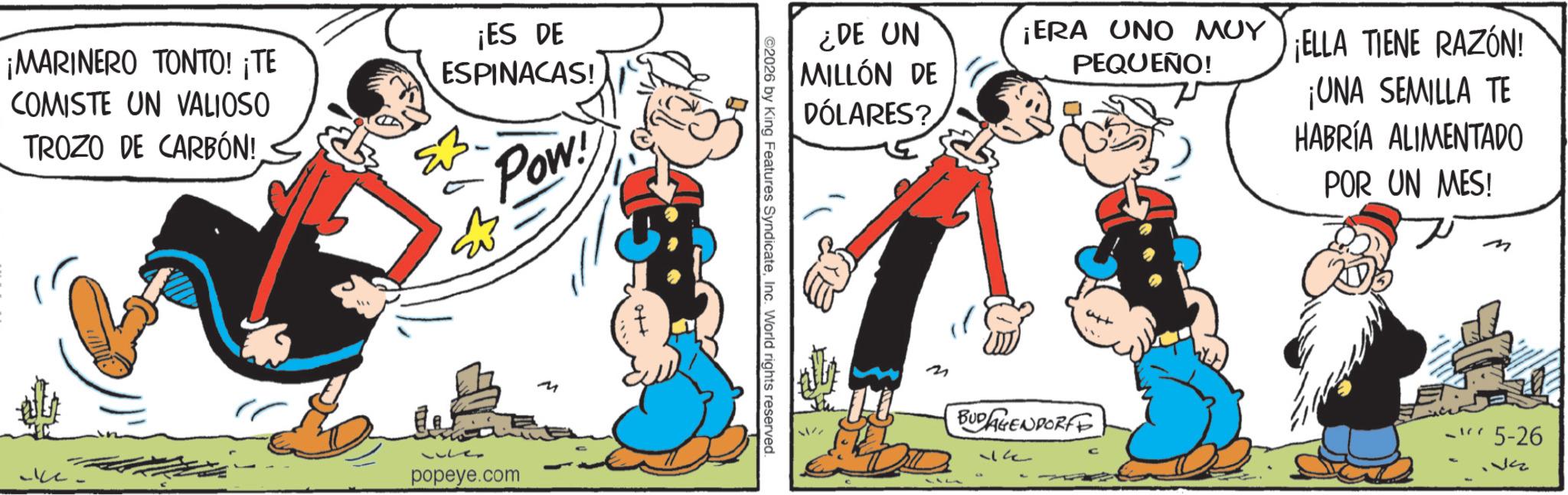 Publication OCR: ¡MARINERO TONTO! ¡TE COMISTE UN VALIOSO TROZO DE CARBÓN! ¡ES DE ESPINACAS! Pow ?? popeye.com ot+ ¿DE UN MILLÓN DE DÓLARES? ¡ERA UNO MUY ELLA TIENE RAZÓN! PEQUEÑO! ¡UNA SEMILLA TE HABRÍA ALIMENTADO POR UN MES! ©2026 by King Features SyndicateInc. World rights reserved. att 3 BUDAGENDORFF 14 ? -5-26 ¡ MARINERO TONTO ! ¡ TE COMISTE UN VALIOSO TROZO DE CARBÓN ! ¡ ES DE ESPINACAS ! Pow ?? popeye.com ot + ¿ DE UN MILLÓN DE DÓLARES ? ¡ ERA UNO MUY ELLA TIENE RAZÓN ! PEQUEÑO ! ¡ UNA SEMILLA TE HABRÍA ALIMENTADO POR UN MES ! © 2026 by King Features SyndicateInc. World rights reserved . att 3 BUDAGENDORFF 14 ? -5-26
