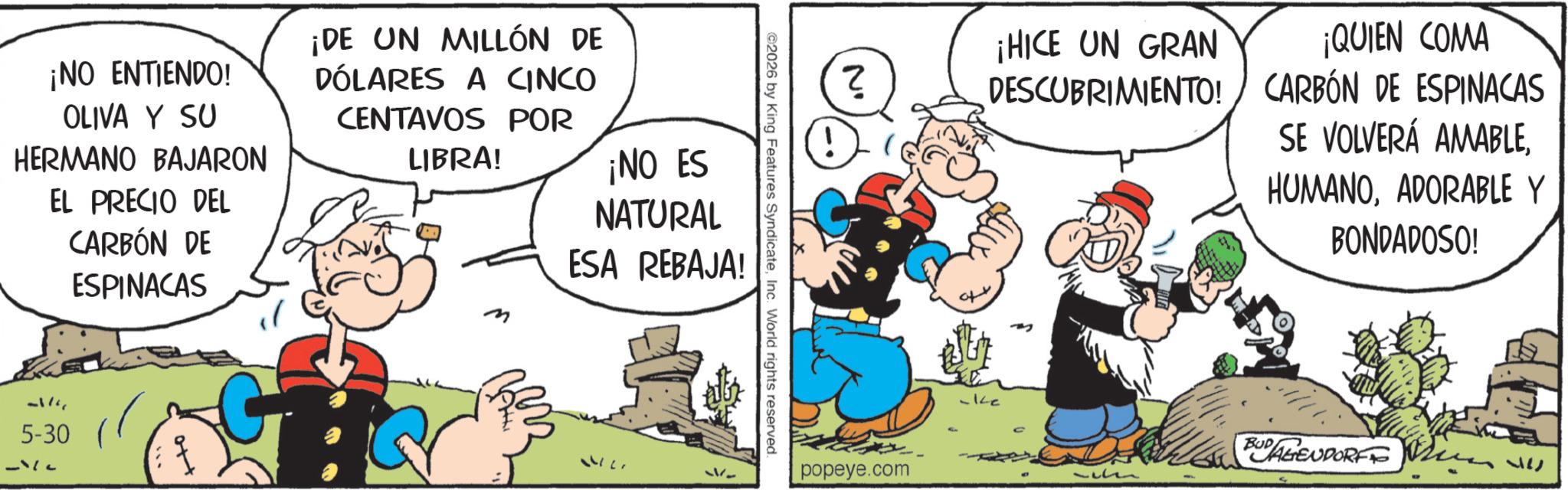 Publication OCR: ¡NO ENTIENDO! OLIVA Y SU HERMANO BAJARON EL PRECIO DEL CARBÓN DE ESPINACAS ¡DE UN MILLÓN DE DÓLARES A CINCO CENTAVOS POR LIBRA! m ¡NO ES NATURAL ESA REBAJA! 5-30 ( 142 ©2026 by King Features SyndicateInc. World rights reserved. ? popeye.com ¡HICE UN GRAN ¡QUIEN COMA DESCUBRIMIENTO! CARBÓN DE ESPINACAS SE VOLVERÁ AMABLEADORABLE Y BONDADOSO! -Ke a BUDAGENDORF 37 ¡ NO ENTIENDO ! OLIVA Y SU HERMANO BAJARON EL PRECIO DEL CARBÓN DE ESPINACAS ¡ DE UN MILLÓN DE DÓLARES A CINCO CENTAVOS POR LIBRA ! m ¡ NO ES NATURAL ESA REBAJA ! 5-30 ( 142 © 2026 by King Features SyndicateInc. World rights reserved . ? popeye.com ¡ HICE UN GRAN ¡ QUIEN COMA DESCUBRIMIENTO ! CARBÓN DE ESPINACAS SE VOLVERÁ AMABLEADORABLE Y BONDADOSO ! -Ke a BUDAGENDORF 37