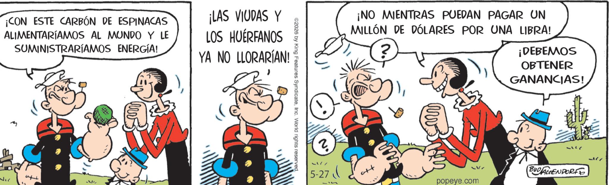 Comic book OCR: ¡CON ESTE CARBÓN DE ESPINACAS ALIMENTARÍAMOS AL MUNDO Y LE SUMINISTRARÍAMOS ENERGÍA! ¡LAS VIUDAS Y LOS HUÉRFANOS YA NO LLORARÍAN! ©2026 by King Features SyndicateInc. World rights reserved. ¡NO MIENTRAS PUEDAN PAGAR UN MILLÓN DE DÓLARES POR UNA LIBRA! ? ¡DEBEMOS OBTENER GANANCIAS! BUDAGENDORFE 5-27 popeye.com ? ¡ CON ESTE CARBÓN DE ESPINACAS ALIMENTARÍAMOS AL MUNDO Y LE SUMINISTRARÍAMOS ENERGÍA ! ¡ LAS VIUDAS Y LOS HUÉRFANOS YA NO LLORARÍAN ! © 2026 by King Features SyndicateInc. World rights reserved . ¡ NO MIENTRAS PUEDAN PAGAR UN MILLÓN DE DÓLARES POR UNA LIBRA ! ? ¡ DEBEMOS OBTENER GANANCIAS ! BUDAGENDORFE 5-27 popeye.com ?