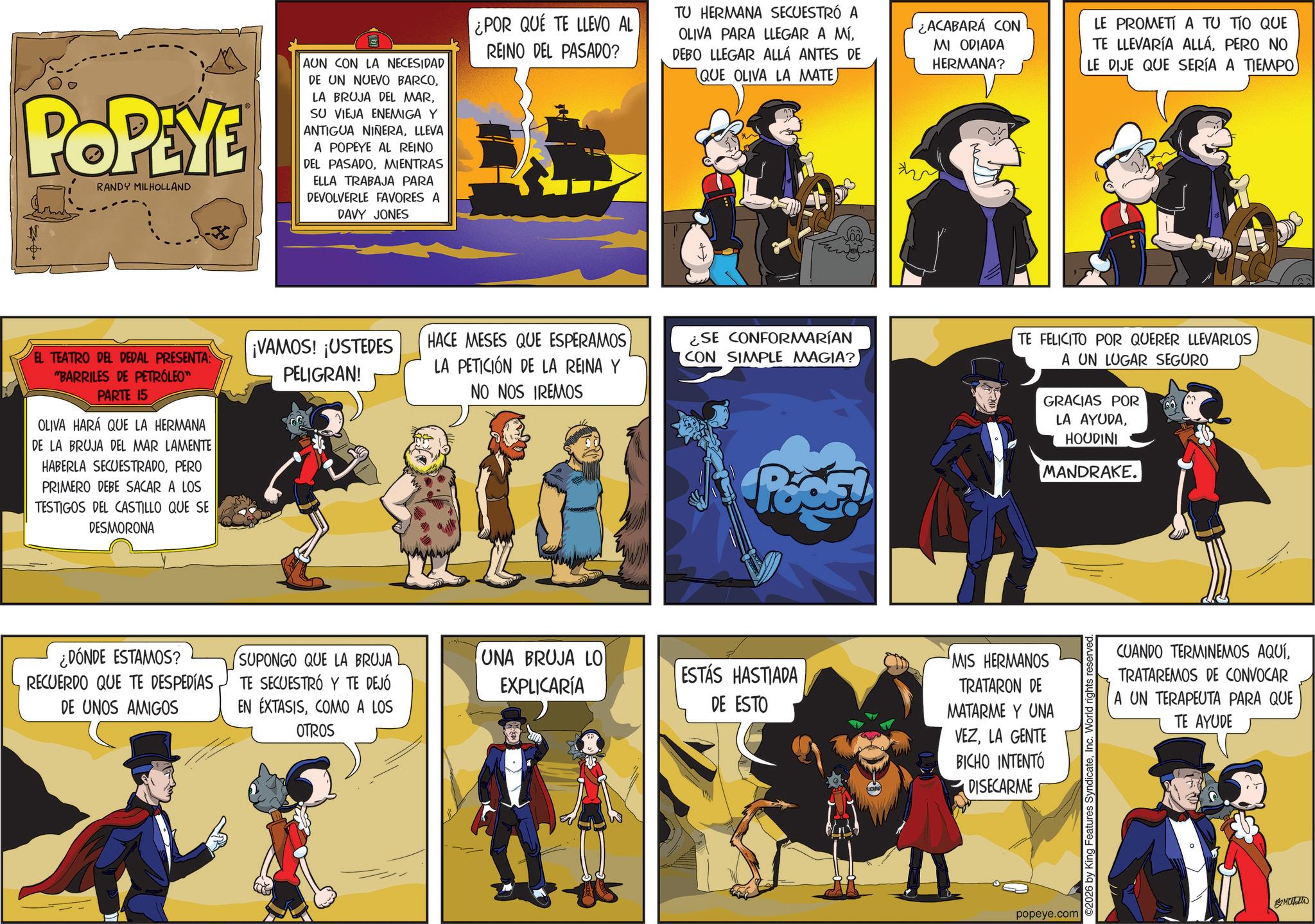 Publication OCR: POPEYE RANDY MILHOLLAND AUN CON LA NECESIDAD DE UN NUEVO BARCOSU VIEJA ENEMIGA Y ANTIGUA NIÑERALLEVA A POPEYE AL REINO DEL PASADOMIENTRAS ELLA TRABAJA PARA DEVOLVERLE FAVORES A DAVY JONES ¿POR QUE TE LLEVO AL REINO DEL PASADO? TU HERMANA SECUESTRÓ A OLIVA PARA LLEGAR A MÍDEBO LLEGAR ALLÁ ANTES DE (QUE OLIVA LA MATEh ¿ACABARÁ CON MI ODIADA HERMANA? EL TEATRO DEL DEDAL PRESENTA: "BARRILES DE PETRÓLEO™ PARTE 15 OLIVA HARÁ QUE LA HERMANA DE LA BRUJA DEL MAR LAMENTE HABERLA SECUESTRADOPERO PRIMERO DEBE SACAR A LOS TESTIGOS DEL CASTILLO QUE SE DESMORONA ¡VAMOS! ¡USTEDES PELIGRAN! HACE MESES QUE ESPERAMOS LA PETICIÓN DE LA REINA Y NO NOS IREMOS LE PROMETÍ A TU TÍO QUE TE LLEVARÍA ALLÁPERO NO LE DIJE QUE SERÍA A TIEMPO ¿SE CONFORMARÍAN CON SIMPLE MAGIA? TE FELICITO POR QUERER LLEVARLOS A UN LUGAR SEGURO GRACIAS POR LA AYUDAHOUDINI MANDRAKE. Poes! ¿DÓNDE ESTAMOS? RECUERDO QUE TE DESPEDÍAS DE UNOS AMIGOS SUPONGO QUE LA BRUJA TE SECUESTRÓ Y TE DEJÓ EN EXTASISCOMO A LOS OTROS UNA BRUJA LO EXPLICARÍA ESTÁS HASTIADA DE ESTO MIS HERMANOS TRATARON DE MATARME Y UNA VEZLA GENTE BICHO INTENTÓ DISECARME popeye.com ©2026 by King Features SyndicateInc. World rights reserved CUANDO TERMINEMOS AQUÍTRATAREMOS DE CONVOCAR A UN TERAPEUTA PARA QUE TE AYUDE ?? ?? POPEYE RANDY MILHOLLAND AUN CON LA NECESIDAD DE UN NUEVO BARCOLA BRUJA DEL MARSU VIEJA ENEMIGA Y ANTIGUA NIÑERALLEVA A POPEYE AL REINO DEL PASADOMIENTRAS ELLA TRABAJA PARA DEVOLVERLE FAVORES A DAVY JONES ¿ POR QUE TE LLEVO AL REINO DEL PASADO ? TU HERMANA SECUESTRÓ A OLIVA PARA LLEGAR A MÍDEBO LLEGAR ALLÁ ANTES DE ( QUE OLIVA LA MATEh ¿ ACABARÁ CON MI ODIADA HERMANA ? EL TEATRO DEL DEDAL PRESENTA : " BARRILES DE PETRÓLEO ™ PARTE 15 OLIVA HARÁ QUE LA HERMANA DE LA BRUJA DEL MAR LAMENTE HABERLA SECUESTRADOPERO PRIMERO DEBE SACAR A LOS TESTIGOS DEL CASTILLO QUE SE DESMORONA ¡ VAMOS ! ¡ USTEDES PELIGRAN ! HACE MESES QUE ESPERAMOS LA PETICIÓN DE LA REINA Y NO NOS IREMOS LE PROMETÍ A TU TÍO QUE TE LLEVARÍA ALLÁPERO NO LE DIJE QUE SERÍA A TIEMPO ¿ SE CONFORMARÍAN CON SIMPLE MAGIA ? TE FELICITO POR QUERER LLEVARLOS A UN LUGAR SEGURO GRACIAS POR LA AYUDAHOUDINI MANDRAKE . Poes ! ¿ DÓNDE ESTAMOS ? RECUERDO QUE TE DESPEDÍAS DE UNOS AMIGOS SUPONGO QUE LA BRUJA TE SECUESTRÓ Y TE DEJÓ EN EXTASISCOMO A LOS OTROS UNA BRUJA LO EXPLICARÍA ESTÁS HASTIADA DE ESTO MIS HERMANOS TRATARON DE MATARME Y UNA VEZLA GENTE BICHO INTENTÓ DISECARME popeye.com © 2026 by King Features SyndicateInc. World rights reserved CUANDO TERMINEMOS AQUÍTRATAREMOS DE CONVOCAR A UN TERAPEUTA PARA QUE TE AYUDE ?? ??