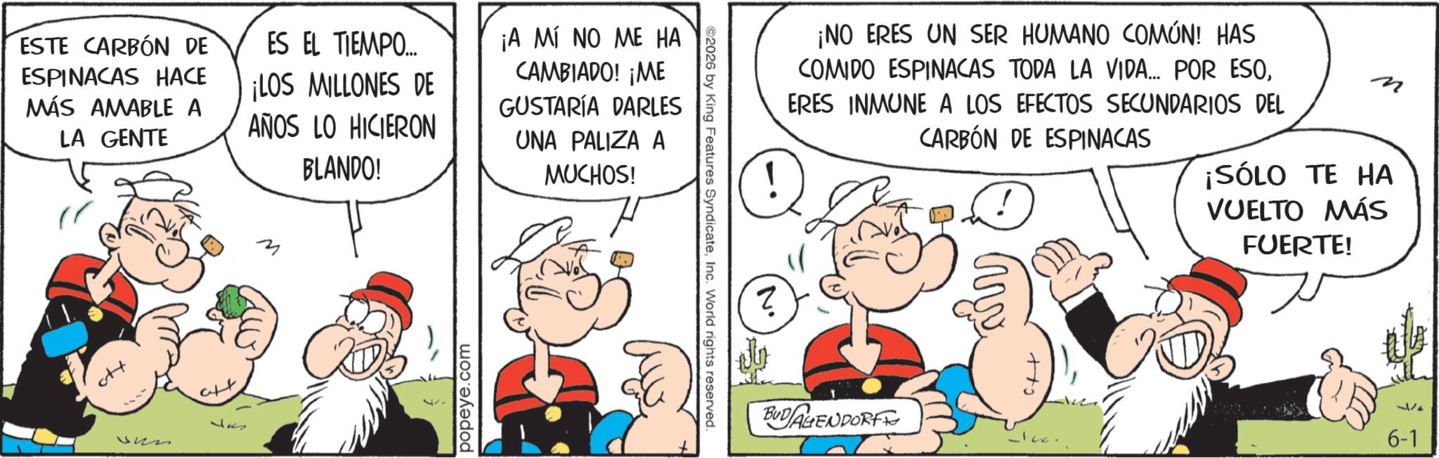 Comic book OCR: ESTE CARBÓN DE ESPINACAS HACE MÁS AMABLE A LA GENTE ES EL TIEMPO... ¡LOS MILLONES DE AÑOS LO HICIERON BLANDO! ¡A MÍ NO ME HA CAMBIADO! ¡ME GUSTARÍA DARLES UNA PALIZA A MUCHOS! ??? 12 att 12 M popeye.com ©2026 by King Features SyndicateInc. World rights reserved. ? ¡NO ERES UN SER HUMANO COMÚN! HAS COMIDO ESPINACAS TODA LA VIDA... POR ESOERES INMUNE A LOS EFECTOS SECUNDARIOS DEL CARBÓN DE ESPINACAS ¡SÓLO TE HA VUELTO MÁS FUERTE! BUDAGENDORF c++ 377 6-1 ESTE CARBÓN DE ESPINACAS HACE MÁS AMABLE A LA GENTE ES EL TIEMPO ... ¡ LOS MILLONES DE AÑOS LO HICIERON BLANDO ! ¡ A MÍ NO ME HA CAMBIADO ! ¡ ME GUSTARÍA DARLES UNA PALIZA A MUCHOS ! ??? 12 att 12 M popeye.com © 2026 by King Features SyndicateInc. World rights reserved . ? ¡ NO ERES UN SER HUMANO COMÚN ! HAS COMIDO ESPINACAS TODA LA VIDA ... POR ESOERES INMUNE A LOS EFECTOS SECUNDARIOS DEL CARBÓN DE ESPINACAS ¡ SÓLO TE HA VUELTO MÁS FUERTE ! BUDAGENDORF c ++ 377 6-1
