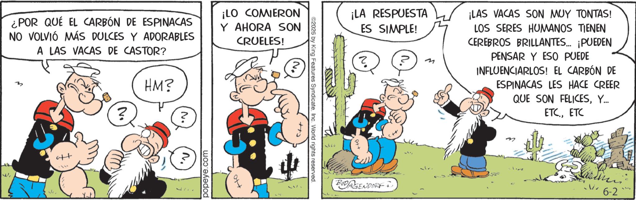 Publication OCR: ¿POR QUE EL CARBÓN DE ESPINACAS NO VOLVIÓ MÁS DULCES Y ADORABLES A LAS VACAS DE CASTOR? M ? HM? ? N. ¡LO COMIERON Y AHORA SON CRUELES! ? aft popeye.com ©2026 by King Features SyndicateInc. World rights reserved. ¡LA RESPUESTA ES SIMPLE! ? ? ? ¡LAS VACAS SON MUY TONTAS! LOS SERES HUMANOS TIENEN CEREBROS BRILLANTES... ¡PUEDEN PENSAR Y ESO PUEDE INFLUENCIARLOS! EL CARBÓN DE ESPINACAS LES HACE CREER QUE SON FELICESY... ETC.ETC BUDAGENDORF 6-2 ¿ POR QUE EL CARBÓN DE ESPINACAS NO VOLVIÓ MÁS DULCES Y ADORABLES A LAS VACAS DE CASTOR ? M ? HM ? ? N. ¡ LO COMIERON Y AHORA SON CRUELES ! ? aft popeye.com © 2026 by King Features SyndicateInc. World rights reserved . ¡ LA RESPUESTA ES SIMPLE ! ? ? ? ¡ LAS VACAS SON MUY TONTAS ! LOS SERES HUMANOS TIENEN CEREBROS BRILLANTES ... ¡ PUEDEN PENSAR Y ESO PUEDE INFLUENCIARLOS ! EL CARBÓN DE ESPINACAS LES HACE CREER QUE SON FELICESY ... ETC.ETC BUDAGENDORF 6-2