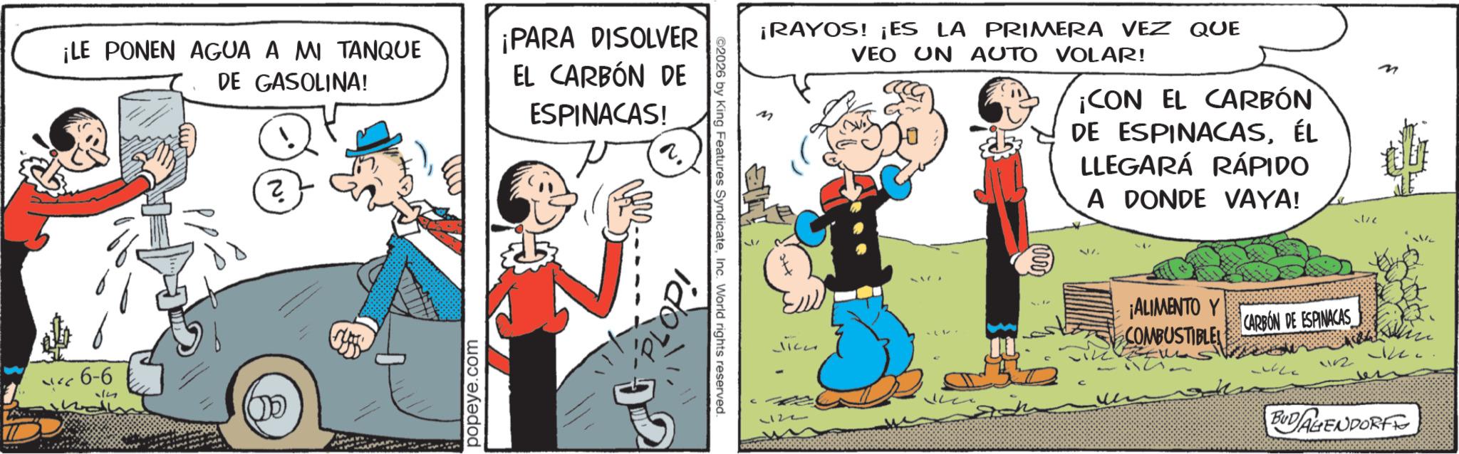 Animated cartoon OCR: ¡LE PONEN AGUA A MI TANQUE DE GASOLINA! ¡PARA DISOLVER EL CARBÓN DE ESPINACAS! 6-6 ? popeye.com M ¡RAYOS! ¡ES LA PRIMERA VEZ QUE VEO UN AUTO VOLAR! ¡CON EL CARBÓN DE ESPINACASÉL LLEGARÁ RÁPIDO A DONDE VAYA! ./c ©2026 by King Features SyndicateInc. World rights reserved. PLOP! 02 () ¡ALIMENTO Y COMBUSTIBLE CARBON DE ESPINACAS 1152 BUD AGENDORFE ¡ LE PONEN AGUA A MI TANQUE DE GASOLINA ! ¡ PARA DISOLVER EL CARBÓN DE ESPINACAS ! 6-6 ? popeye.com M ¡ RAYOS ! ¡ ES LA PRIMERA VEZ QUE VEO UN AUTO VOLAR ! ¡ CON EL CARBÓN DE ESPINACASÉL LLEGARÁ RÁPIDO A DONDE VAYA ! ./c © 2026 by King Features SyndicateInc. World rights reserved . PLOP ! 02 ( ) ¡ ALIMENTO Y COMBUSTIBLE CARBON DE ESPINACAS 1152 BUD AGENDORFE