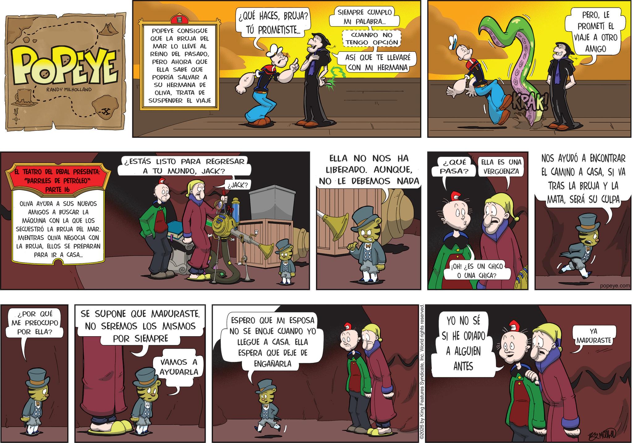 Publication OCR: POPEYE RANDY MILHOLLAND POPEYE CONSIGUE QUE LA BRUJA DEL MAR LO LLEVE AL REINO DEL PASADOPERO AHORA QUE ELLA SABE QUE PODRÍA SALVAR A SU HERMANA DE OLIVATRATA DE SUSPENDER EL VIAJE ¿QUÉ HACESBRUJA? TÚ PROMETISTE... SIEMPRE CUMPLO MI PALABRA... CUANDO NO TENGO OPCIÓN ASÍ QUE TE LLEVARÉ (CON MI HERMANA 11EL TEATRO DEL DEDAL PRESENTA: "BARRILES DE PETRÓLEO™ PARTE 16 OLIVA AYUDA A SUS NUEVOS AMIGOS A BUSCAR LA MÁQUINA CON LA QUE LOS SECUESTRÓ LA BRUJA DEL MAR. MIENTRAS OLIVA NEGOCIA CON LA BRUJAELLOS SE PREPARAN PARA IR A CASA... ¿ESTÁS LISTO PARA REGRESAR A TU MUNDOJACK? ¿JACK? ELLA NO NOS HA LIBERADO. AUNQUENO LE DEBEMOS NADA ¿QUÉ PASA? ¿POR QUÉ ME PREOCUPO POR ELLA? SE SUPONE QUE MADURASTE. NO SEREMOS LOS MISMOS POR SIEMPRE VAMOS A AYUDARLA ESPERO QUE MI ESPOSA NO SE ENOJE CUANDO YO' LLEGUE A CASA. ELLA ESPERA QUE DEJE DE ENGAÑARLA ©2026 by King Features SyndicateInc. World rights reserved. KRAK! PEROLE PROMETI EL VIAJE A OTRO AMIGO ELLA ES UNA VERGÜENZA NOS AYUDÓ A ENCONTRAR EL CAMINO A CASASI VA TRAS LA BRUJA Y LA MATA¡OH! ¿ES UN CHICO O UNA CHICA? YO NO SÉ YA popeye.com SI HE ODIADO A ALGUIEN MADURASTE ANTES Miche POPEYE RANDY MILHOLLAND POPEYE CONSIGUE QUE LA BRUJA DEL MAR LO LLEVE AL REINO DEL PASADOPERO AHORA QUE ELLA SABE QUE PODRÍA SALVAR A SU HERMANA DE OLIVATRATA DE SUSPENDER EL VIAJE ¿ QUÉ HACESBRUJA ? TÚ PROMETISTE ... SIEMPRE CUMPLO MI PALABRA ... CUANDO NO TENGO OPCIÓN ASÍ QUE TE LLEVARÉ ( CON MI HERMANA 11EL TEATRO DEL DEDAL PRESENTA : " BARRILES DE PETRÓLEO ™ PARTE 16 OLIVA AYUDA A SUS NUEVOS AMIGOS A BUSCAR LA MÁQUINA CON LA QUE LOS SECUESTRÓ LA BRUJA DEL MAR . MIENTRAS OLIVA NEGOCIA CON LA BRUJAELLOS SE PREPARAN PARA IR A CASA ... ¿ ESTÁS LISTO PARA REGRESAR A TU MUNDOJACK ? ¿ JACK ? ELLA NO NOS HA LIBERADO . AUNQUENO LE DEBEMOS NADA ¿ QUÉ PASA ? ¿ POR QUÉ ME PREOCUPO POR ELLA ? SE SUPONE QUE MADURASTE . NO SEREMOS LOS MISMOS POR SIEMPRE VAMOS A AYUDARLA ESPERO QUE MI ESPOSA NO SE ENOJE CUANDO YO ' LLEGUE A CASA . ELLA ESPERA QUE DEJE DE ENGAÑARLA © 2026 by King Features SyndicateInc. World rights reserved . KRAK ! PEROLE PROMETI EL VIAJE A OTRO AMIGO ELLA ES UNA VERGÜENZA NOS AYUDÓ A ENCONTRAR EL CAMINO A CASASI VA TRAS LA BRUJA Y LA MATASERÁ SU CULPA¡ OH ! ¿ ES UN CHICO O UNA CHICA ? YO NO SÉ YA popeye.com SI HE ODIADO A ALGUIEN MADURASTE ANTES Miche