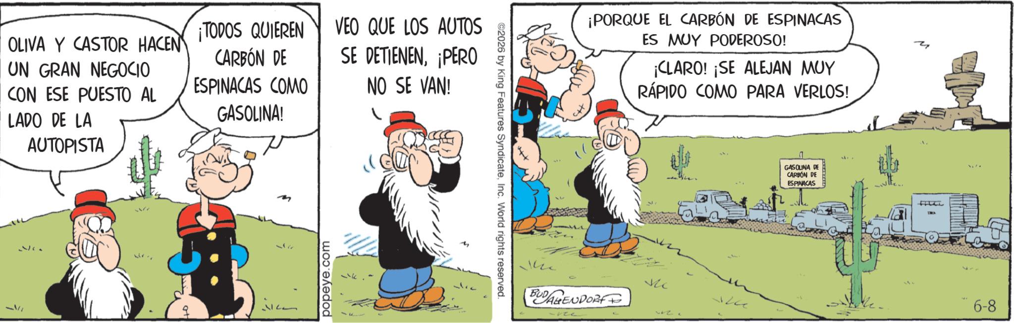 Publication OCR: ¡TODOS QUIEREN VEO QUE LOS AUTOS OLIVA Y CASTOR HACEN UN GRAN NEGOCIO CON ESE PUESTO AL LADO DE LA AUTOPISTA CARBÓN DE ESPINACAS COMO GASOLINA! SE DETIENEN¡PERO NO SE VAN! 12 popeye.com ©2026 by King Features SyndicateInc. World rights reserved. ¡PORQUE EL CARBÓN DE ESPINACAS ES MUY PODEROSO! ¡CLARO! ¡SE ALEJAN MUY RÁPIDO COMO PARA VERLOS! BUDAGENDORFF ? GASOLINA DE CARBÓN DE ESPINACAS ? FILLL 6-8 ¡ TODOS QUIEREN VEO QUE LOS AUTOS OLIVA Y CASTOR HACEN UN GRAN NEGOCIO CON ESE PUESTO AL LADO DE LA AUTOPISTA CARBÓN DE ESPINACAS COMO GASOLINA ! SE DETIENEN¡ PERO NO SE VAN ! 12 popeye.com © 2026 by King Features SyndicateInc. World rights reserved . ¡ PORQUE EL CARBÓN DE ESPINACAS ES MUY PODEROSO ! ¡ CLARO ! ¡ SE ALEJAN MUY RÁPIDO COMO PARA VERLOS ! BUDAGENDORFF ? GASOLINA DE CARBÓN DE ESPINACAS ? FILLL 6-8