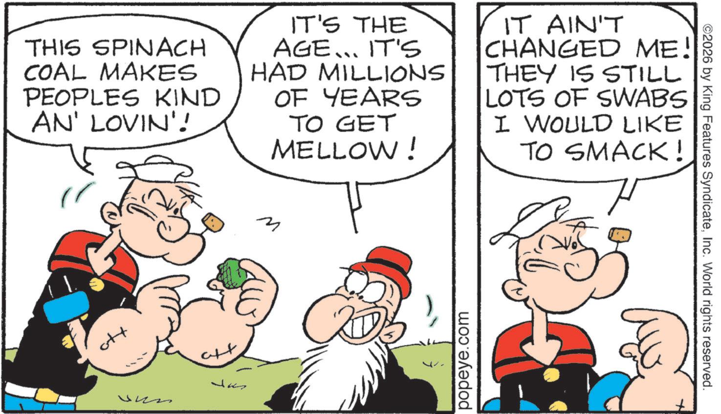 Animation OCR: THIS SPINACH COAL MAKES PEOPLES KIND AN' LOVIN'! IT'S THE AGE... IT'S HAD MILLIONS OF YEARS TO GET MELLOW! IT AIN'T CHANGED ME! THEY IS STILL LOTS OF SWABS I WOULD LIKE TO SMACK! H ott M popeye.com ©2026 by King Features SyndicateInc. World rights reserved. THIS SPINACH COAL MAKES PEOPLES KIND AN ' LOVIN ' ! IT'S THE AGE ... IT'S HAD MILLIONS OF YEARS TO GET MELLOW ! IT AIN'T CHANGED ME ! THEY IS STILL LOTS OF SWABS I WOULD LIKE TO SMACK ! H ott M popeye.com © 2026 by King Features SyndicateInc. World rights reserved .