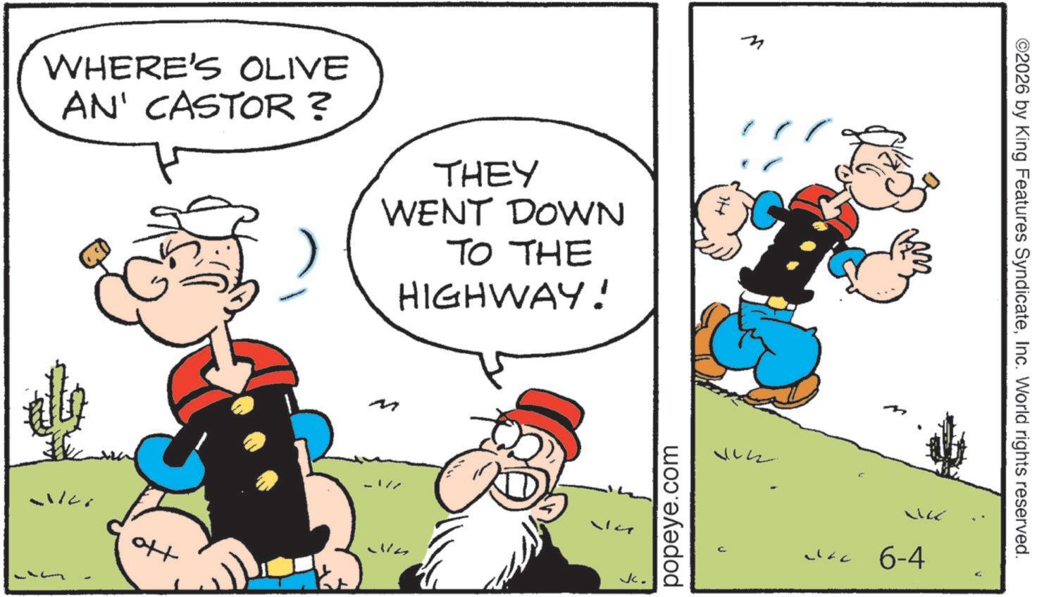 Publication OCR: WHERE'S OLIVE AN' CASTOR ? THEY WENT DOWN TO THE HIGHWAY! ott M -? n popeye.com Hi Jc. Jac 6-4 ©2026 by King Features SyndicateInc. World rights reserved. WHERE'S OLIVE AN ' CASTOR ? THEY WENT DOWN TO THE HIGHWAY ! ott M -? n popeye.com Hi Jc . Jac 6-4 © 2026 by King Features SyndicateInc. World rights reserved .