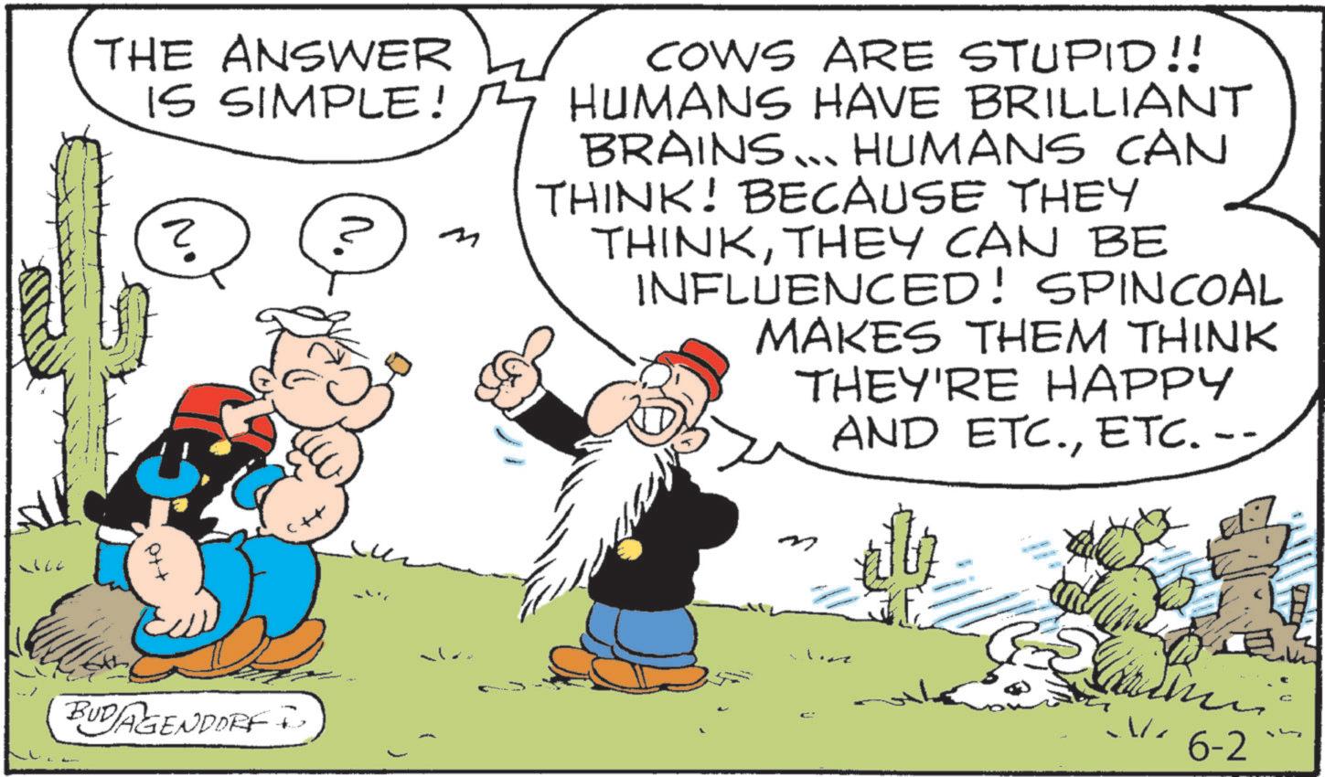 Comic book OCR: THE ANSWER IS SIMPLE! ? ? M BUDAGENDORF + COWS ARE STUPID!! HUMANS HAVE BRILLIANT BRAINS... HUMANS CAN THINK! BECAUSE THEY THINKTHEY CAN BE INFLUENCED! SPINCOAL MAKES THEM THINK THEY'RE HAPPY AND ETC.ETC. -- M Live W ./. 6-2 c THE ANSWER IS SIMPLE ! ? ? M BUDAGENDORF + COWS ARE STUPID !! HUMANS HAVE BRILLIANT BRAINS ... HUMANS CAN THINK ! BECAUSE THEY THINKTHEY CAN BE INFLUENCED ! SPINCOAL MAKES THEM THINK THEY'RE HAPPY AND ETC.ETC. -- M Live W . / . 6-2 c