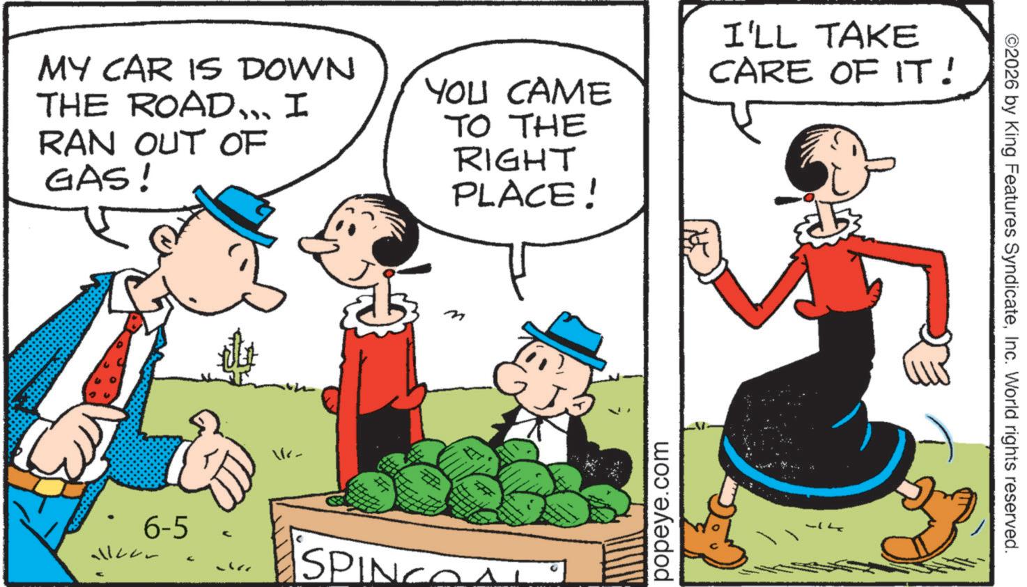 Animated cartoon OCR: MY CAR IS DOWN THE ROAD... I RAN OUT OF GAS! YOU CAME TO THE RIGHT PLACE! I'LL TAKE CARE OF IT! 6-5 Vr- m + SPINCO popeye.com ©2026 by King Features SyndicateInc. World rights reserved. MY CAR IS DOWN THE ROAD ... I RAN OUT OF GAS ! YOU CAME TO THE RIGHT PLACE ! I'LL TAKE CARE OF IT ! 6-5 Vr- m + SPINCO popeye.com © 2026 by King Features SyndicateInc. World rights reserved .