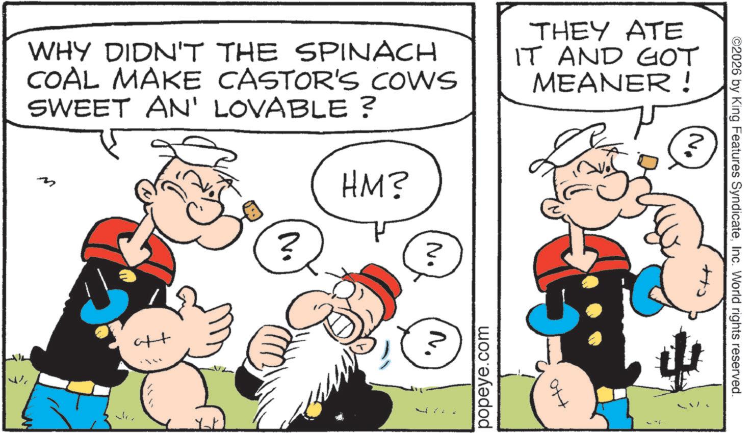 Animation OCR: WHY DIDN'T THE SPINACH COAL MAKE CASTOR'S COWS SWEET AN' LOVABLE ? ? HM? No THEY ATE IT AND GOT MEANER ! 'N' ++ ? popeye.com ©2026 by King Features SyndicateInc. World rights reserved. WHY DIDN'T THE SPINACH COAL MAKE CASTOR'S COWS SWEET AN ' LOVABLE ? ? HM ? No THEY ATE IT AND GOT MEANER ! ' N ' ++ ? popeye.com © 2026 by King Features SyndicateInc. World rights reserved .