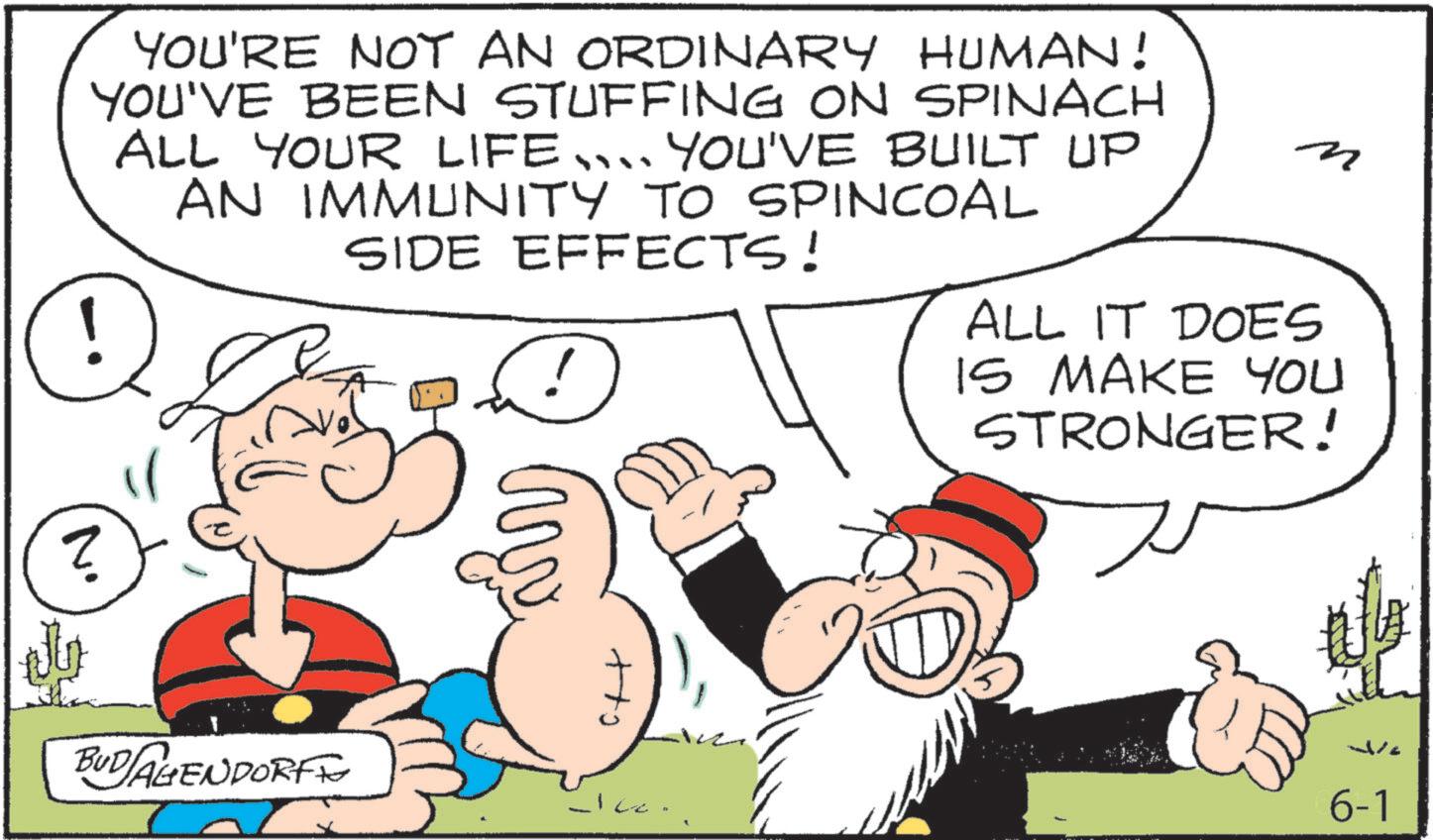 Graphics OCR: YOU'RE NOT AN ORDINARY HUMAN! YOU'VE BEEN STUFFING ON SPINACH ALL YOUR LIFE... YOU'VE BUILT UP AN IMMUNITY TO SPINCOAL SIDE EFFECTS! D ALL IT DOES IS MAKE YOU STRONGER! N. BUDAGENDORFF 6-1 YOU'RE NOT AN ORDINARY HUMAN ! YOU'VE BEEN STUFFING ON SPINACH ALL YOUR LIFE ... YOU'VE BUILT UP AN IMMUNITY TO SPINCOAL SIDE EFFECTS ! D ALL IT DOES IS MAKE YOU STRONGER ! N. BUDAGENDORFF 6-1