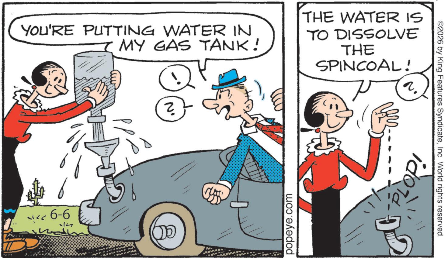 Kit car OCR: ©2026 by King Features SyndicateInc. World rights reserved. YOU'RE PUTTING WATER IN MY GAS TANK! THE WATER IS TO DISSOLVE THE SPINCOAL! P ? 6-6 14 N' ?? popeye.com ido © 2026 by King Features SyndicateInc. World rights reserved . YOU'RE PUTTING WATER IN MY GAS TANK ! THE WATER IS TO DISSOLVE THE SPINCOAL ! P ? 6-6 14 N ' ?? popeye.com ido
