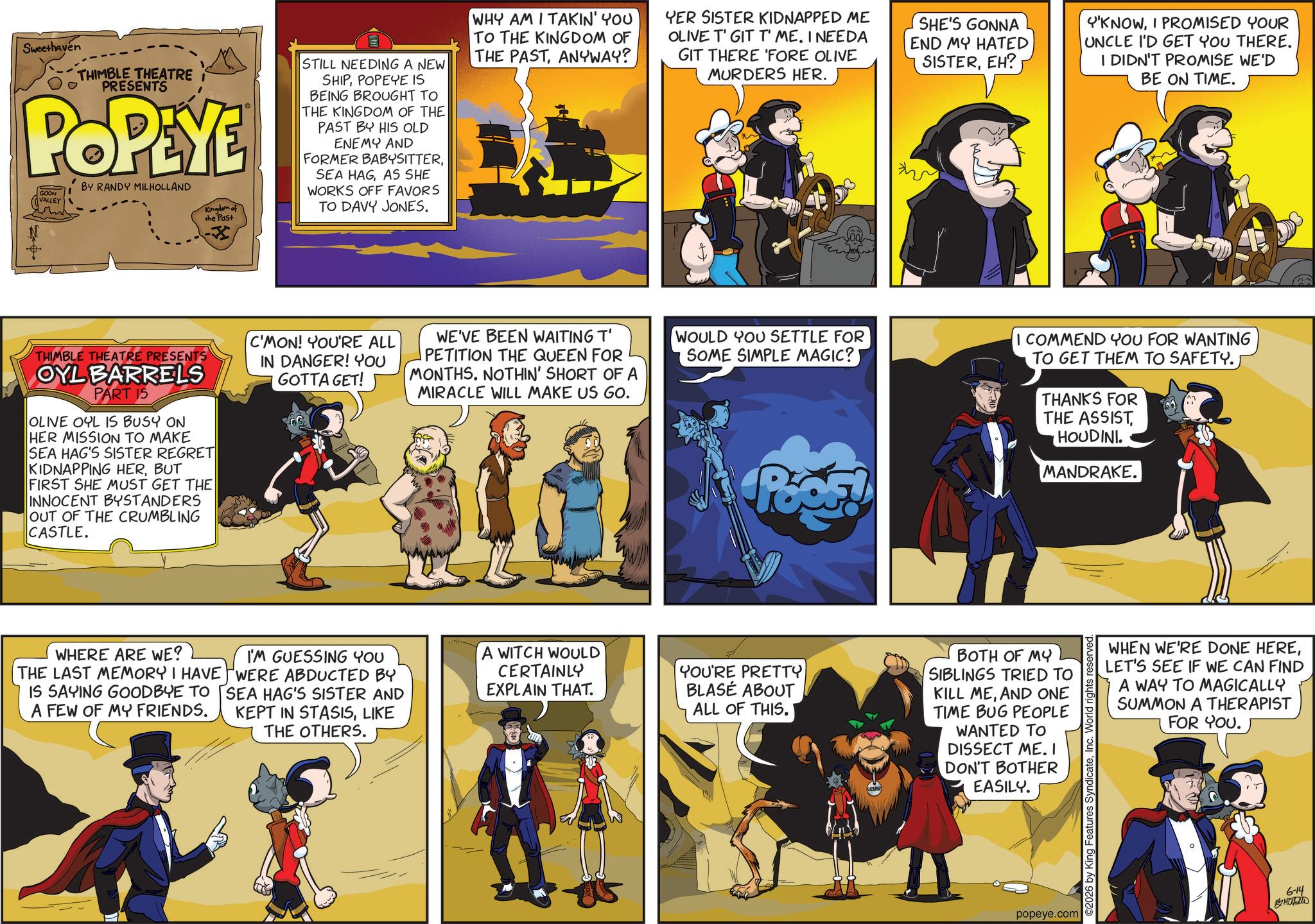 Conversation OCR: Sweethaven THIMBLE THEATRE I PRESENTS POPEYE GOON VALLEY BY RANDY MILHOLLAND Kingdom of the Past -X STILL NEEDING A NEW SHIPPOPEYE IS BEING BROUGHT TO THE KINGDOM OF THE PAST BY HIS OLD ENEMY AND FORMER BABYSITTERAS SHE WORKS OFF FAVORS TO DAVY JONES. WHY AM I TAKIN' YOU TO THE KINGDOM OF THE PASTANYWAY? YER SISTER KIDNAPPED ME OLIVE T' GIT T' ME. I NEEDA GIT THERE 'FORE OLIVE MURDERS HER. SHE'S GONNA END MY HATED SISTEREH? Y'KNOWI PROMISED YOUR UNCLE I'D GET YOU THERE. I DIDN'T PROMISE WE'D BE ON TIME. THIMBLE THEATRE PRESENTS OYL BARRELS PART 15 OLIVE OYL IS BUSY ON HER MISSION TO MAKE SEA HAG'S SISTER REGRET KIDNAPPING HERBUT FIRST SHE MUST GET THE INNOCENT BYSTANDERS OUT OF THE CRUMBLING CASTLE. C'MON! YOU'RE ALL IN DANGER! YOU GOTTA GET! WE'VE BEEN WAITING T' PETITION THE QUEEN FOR MONTHS. NOTHIN' SHORT OF A MIRACLE WILL MAKE US GO. WOULD YOU SETTLE FOR SOME SIMPLE MAGIC?! I COMMEND YOU FOR WANTING TO GET THEM TO SAFETY. THANKS FOR THE ASSISTHOUDINI. MANDRAKE. WHERE ARE WE? THE LAST MEMORY I HAVE IS SAYING GOODBYE TO A FEW OF MY FRIENDS. I'M GUESSING YOU WERE ABDUCTED BY SEA HAG'S SISTER AND KEPT IN STASISLIKE THE OTHERS. A WITCH WOULD CERTAINLY EXPLAIN THAT. YOU'RE PRETTY BLASÉ ABOUT ALL OF THIS. BOTH OF MY SIBLINGS TRIED TO KILL MEAND ONE TIME BUG PEOPLE WANTED TO DISSECT ME. I DON'T BOTHER EASILY. popeye.com ©2026 by King Features SyndicateInc. World rights reserved WHEN WE'RE DONE HERELET'S SEE IF WE CAN FIND A WAY TO MAGICALLY SUMMON A THERAPIST FOR YOU. 6-14 Mast Sweethaven THIMBLE THEATRE I PRESENTS POPEYE GOON VALLEY BY RANDY MILHOLLAND Kingdom of the Past -X STILL NEEDING A NEW SHIPPOPEYE IS BEING BROUGHT TO THE KINGDOM OF THE PAST BY HIS OLD ENEMY AND FORMER BABYSITTERSEA HAGAS SHE WORKS OFF FAVORS TO DAVY JONES . WHY AM I TAKIN ' YOU TO THE KINGDOM OF THE PASTANYWAY ? YER SISTER KIDNAPPED ME OLIVE T ' GIT T ' ME . I NEEDA GIT THERE ' FORE OLIVE MURDERS HER . SHE'S GONNA END MY HATED SISTEREH ? Y'KNOWI PROMISED YOUR UNCLE I'D GET YOU THERE . I DIDN'T PROMISE WE'D BE ON TIME . THIMBLE THEATRE PRESENTS OYL BARRELS PART 15 OLIVE OYL IS BUSY ON HER MISSION TO MAKE SEA HAG'S SISTER REGRET KIDNAPPING HERBUT FIRST SHE MUST GET THE INNOCENT BYSTANDERS OUT OF THE CRUMBLING CASTLE . C'MON ! YOU'RE ALL IN DANGER ! YOU GOTTA GET ! WE'VE BEEN WAITING T ' PETITION THE QUEEN FOR MONTHS . NOTHIN ' SHORT OF A MIRACLE WILL MAKE US GO . WOULD YOU SETTLE FOR SOME SIMPLE MAGIC ?! I COMMEND YOU FOR WANTING TO GET THEM TO SAFETY . THANKS FOR THE ASSISTHOUDINI . MANDRAKE . WHERE ARE WE ? THE LAST MEMORY I HAVE IS SAYING GOODBYE TO A FEW OF MY FRIENDS . I'M GUESSING YOU WERE ABDUCTED BY SEA HAG'S SISTER AND KEPT IN STASISLIKE THE OTHERS . A WITCH WOULD CERTAINLY EXPLAIN THAT . YOU'RE PRETTY BLASÉ ABOUT ALL OF THIS . BOTH OF MY SIBLINGS TRIED TO KILL MEAND ONE TIME BUG PEOPLE WANTED TO DISSECT ME . I DON'T BOTHER EASILY . popeye.com © 2026 by King Features SyndicateInc. World rights reserved WHEN WE'RE DONE HERELET'S SEE IF WE CAN FIND A WAY TO MAGICALLY SUMMON A THERAPIST FOR YOU . 6-14 Mast