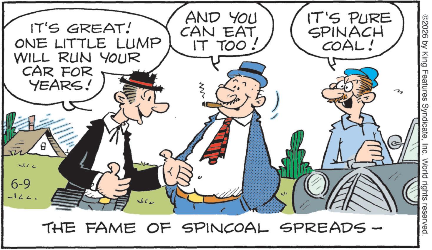 Photo caption OCR: IT'S GREAT! ONE LITTLE LUMP WILL RUN YOUR CAR FOR YEARS! AND YOU CAN EAT IT TOO! ?? IT'S PURE SPINACH COAL! 8 6-9 -Icc. M ©2026 by King Features SyndicateInc. World rights reserved. THE FAME OF SPINCOAL SPREADS - IT'S GREAT ! ONE LITTLE LUMP WILL RUN YOUR CAR FOR YEARS ! AND YOU CAN EAT IT TOO ! ?? IT'S PURE SPINACH COAL ! 8 6-9 -Icc . M © 2026 by King Features SyndicateInc. World rights reserved . THE FAME OF SPINCOAL SPREADS -