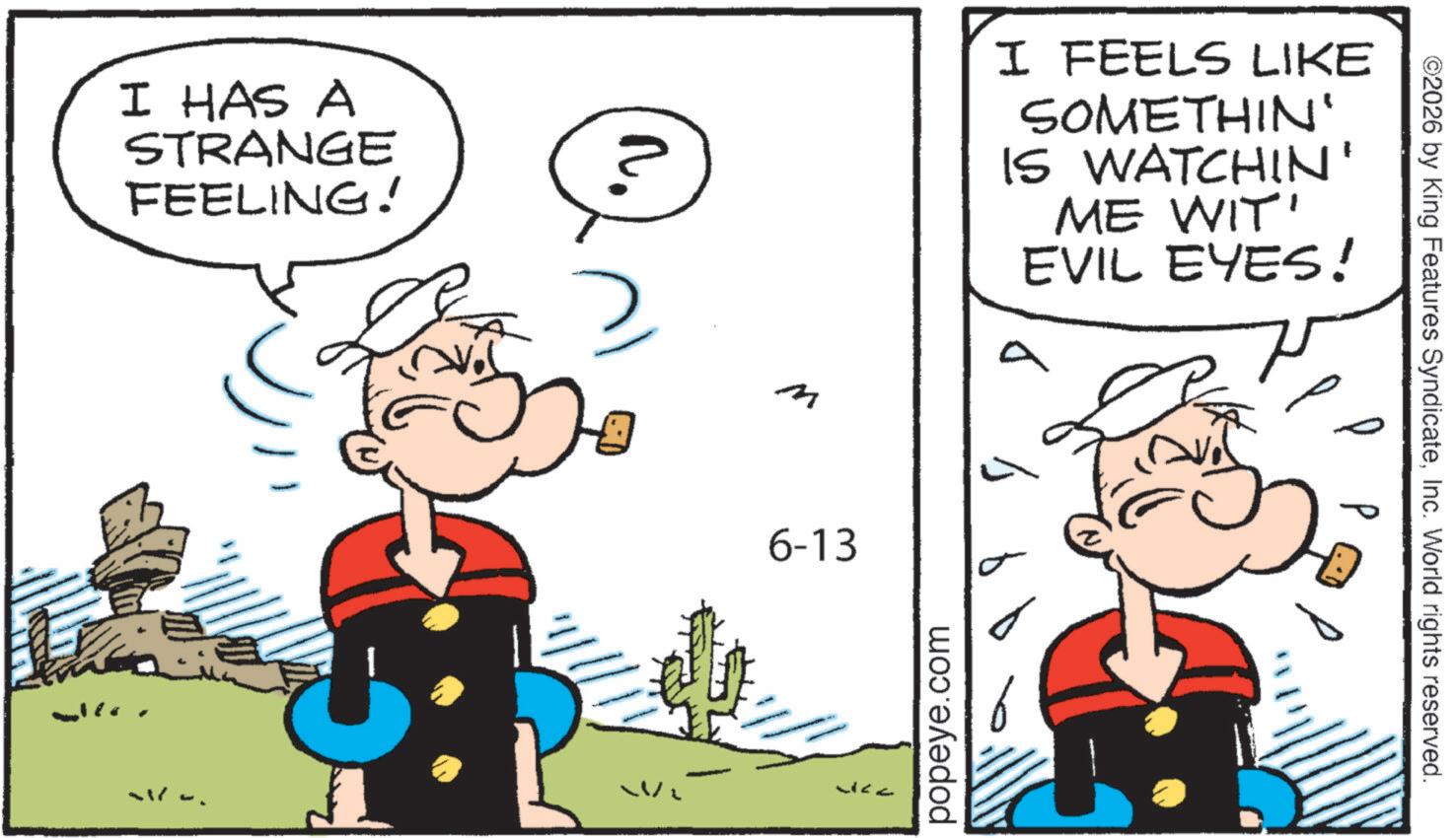 Comic book OCR: I HAS A STRANGE FEELING! n. 2 I FEELS LIKE SOMETHIN' IS WATCHIN' ME WIT' EVIL EYES! 6-13 ?? ?? popeye.com ©2026 by King Features SyndicateInc. World rights reserved. P P I HAS A STRANGE FEELING ! n . 2 I FEELS LIKE SOMETHIN ' IS WATCHIN ' ME WIT ' EVIL EYES ! 6-13 ?? ?? popeye.com © 2026 by King Features SyndicateInc. World rights reserved . P P