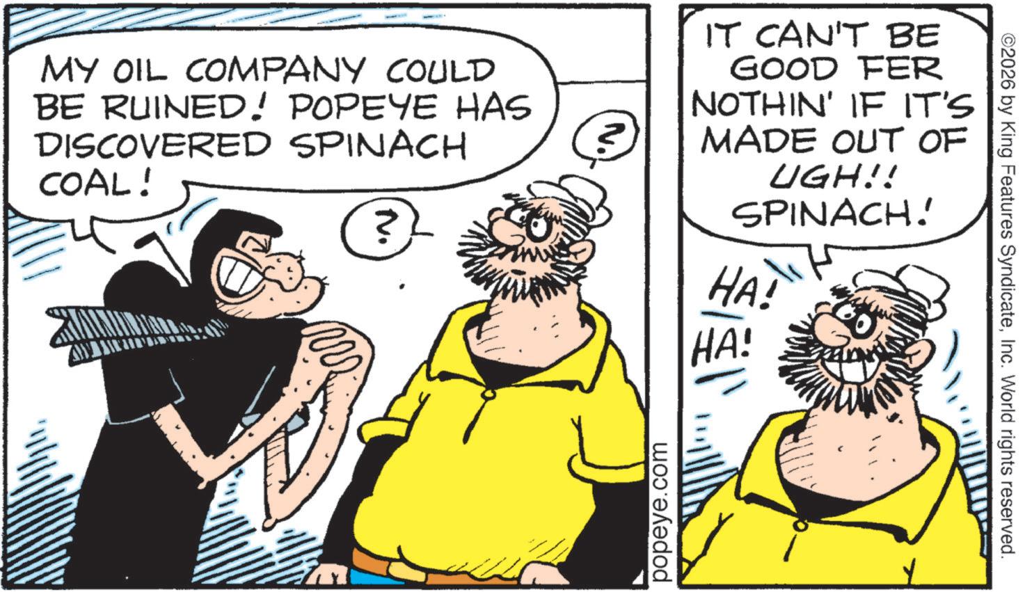 Beard OCR: MY OIL COMPANY COULD BE RUINED! POPEYE HAS DISCOVERED SPINACH COAL! IT CAN'T BE GOOD FER NOTHIN' IF IT'S MADE OUT OF UGH!! SPINACH! HA! ? HA! popeye.com ©2026 by King Features SyndicateInc. World rights reserved. MY OIL COMPANY COULD BE RUINED ! POPEYE HAS DISCOVERED SPINACH COAL ! IT CAN'T BE GOOD FER NOTHIN ' IF IT'S MADE OUT OF UGH !! SPINACH ! HA ! ? HA ! popeye.com © 2026 by King Features SyndicateInc. World rights reserved .