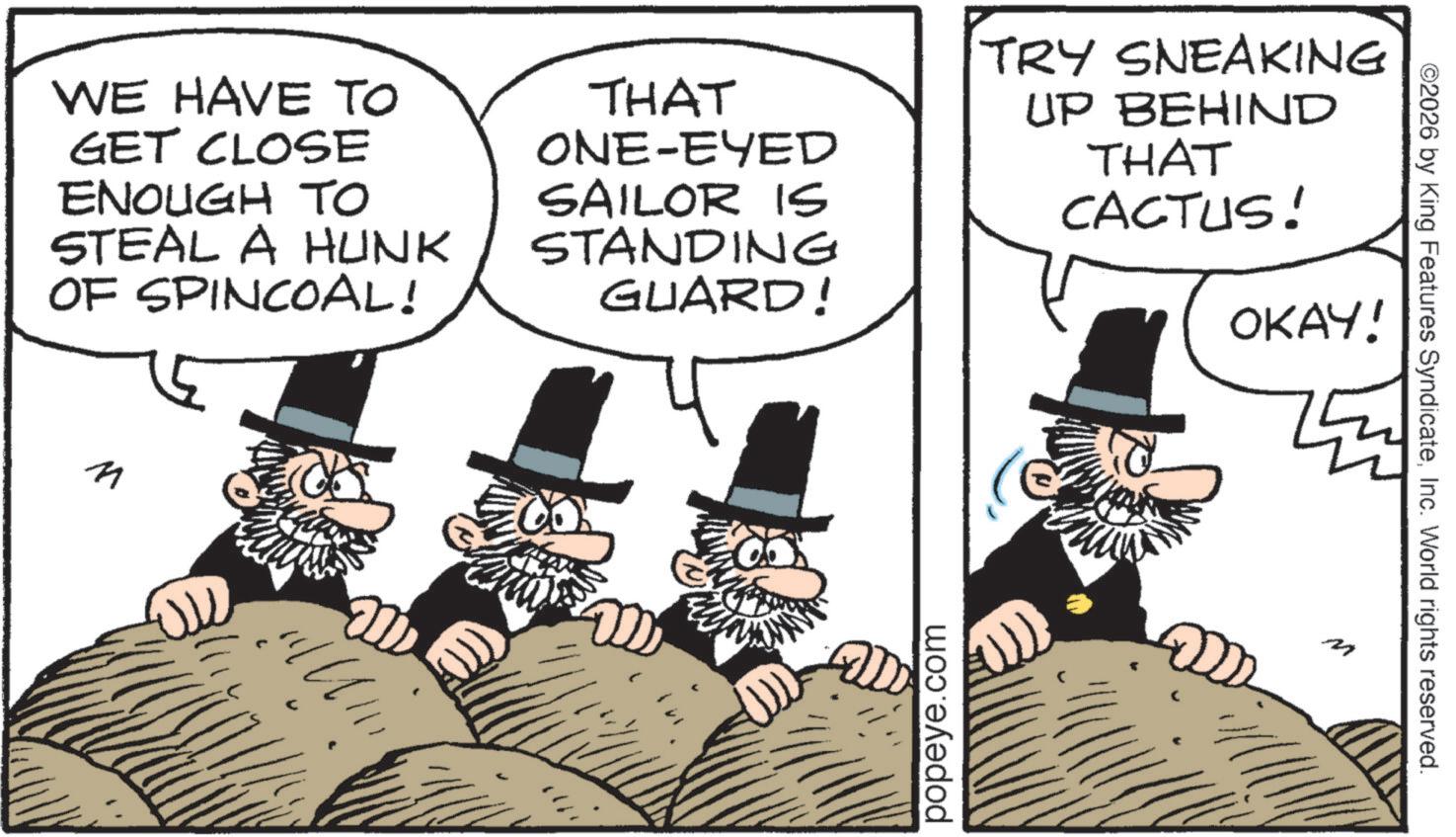 Conversation OCR: WE HAVE TO GET CLOSE ENOUGH TO STEAL A HUNK OF SPINCOAL! THAT ONE-EYED SAILOR IS STANDING GUARD! TRY SNEAKING UP BEHIND THAT CACTUS! OKAY! n popeye.com ©2026 by King Features SyndicateInc. World rights reserved. WE HAVE TO GET CLOSE ENOUGH TO STEAL A HUNK OF SPINCOAL ! THAT ONE - EYED SAILOR IS STANDING GUARD ! TRY SNEAKING UP BEHIND THAT CACTUS ! OKAY ! n popeye.com © 2026 by King Features SyndicateInc. World rights reserved .