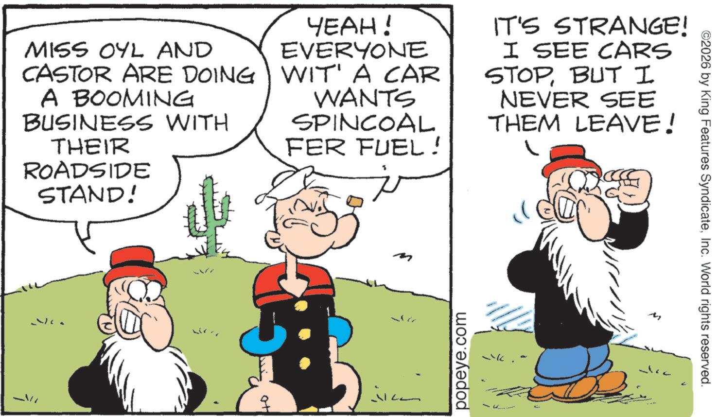 Publication OCR: MISS OYL AND CASTOR ARE DOING A BOOMING BUSINESS WITH THEIR ROADSIDE STAND! YEAH! EVERYONE WIT' A CAR WANTS SPINCOAL FER FUEL! IT'S STRANGE! I SEE CARS STOPBUT I NEVER SEE THEM LEAVE! popeye.com ©2026 by King Features SyndicateInc. World rights reserved. M MISS OYL AND CASTOR ARE DOING A BOOMING BUSINESS WITH THEIR ROADSIDE STAND ! YEAH ! EVERYONE WIT ' A CAR WANTS SPINCOAL FER FUEL ! IT'S STRANGE ! I SEE CARS STOPBUT I NEVER SEE THEM LEAVE ! popeye.com © 2026 by King Features SyndicateInc. World rights reserved . M