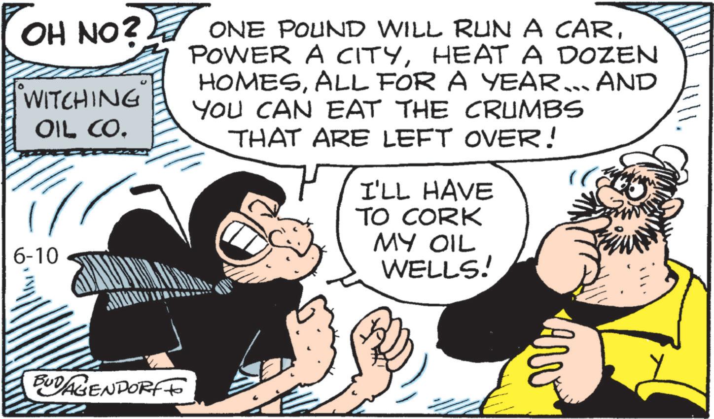 Publication OCR: 1111. OH NO? ? ONE POUND WILL RUN A CARWITCHING OIL CO. 6-10 POWER A CITYHEAT A DOZEN HOMESALL FOR A YEAR... AND YOU CAN EAT THE CRUMBS THAT ARE LEFT OVER! I'LL HAVE TO CORK MY OIL WELLS! BUD AGENDORFFO 1111 . OH NO ? ? ONE POUND WILL RUN A CARWITCHING OIL CO . 6-10 POWER A CITYHEAT A DOZEN HOMESALL FOR A YEAR ... AND YOU CAN EAT THE CRUMBS THAT ARE LEFT OVER ! I'LL HAVE TO CORK MY OIL WELLS ! BUD AGENDORFFO