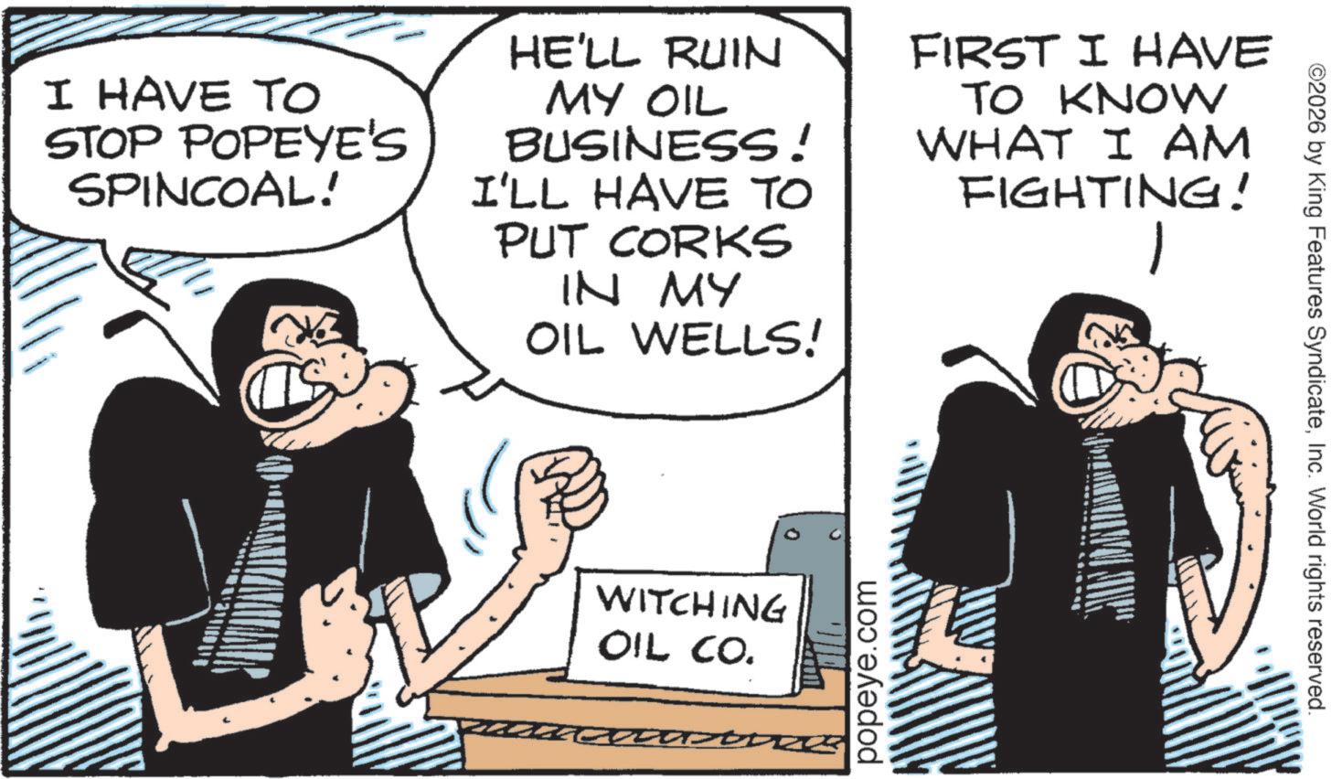 Publication OCR: I HAVE TO STOP POPEYE'S SPINCOAL! HE'LL RUIN MY OIL BUSINESS! I'LL HAVE TO PUT CORKS IN MY OIL WELLS! FIRST I HAVE TO KNOW WHAT I AM FIGHTING! - T WITCHING OIL CO. popeye.com ©2026 by King Features SyndicateInc. World rights reserved. I HAVE TO STOP POPEYE'S SPINCOAL ! HE'LL RUIN MY OIL BUSINESS ! I'LL HAVE TO PUT CORKS IN MY OIL WELLS ! FIRST I HAVE TO KNOW WHAT I AM FIGHTING ! - T WITCHING OIL CO . popeye.com © 2026 by King Features SyndicateInc. World rights reserved .