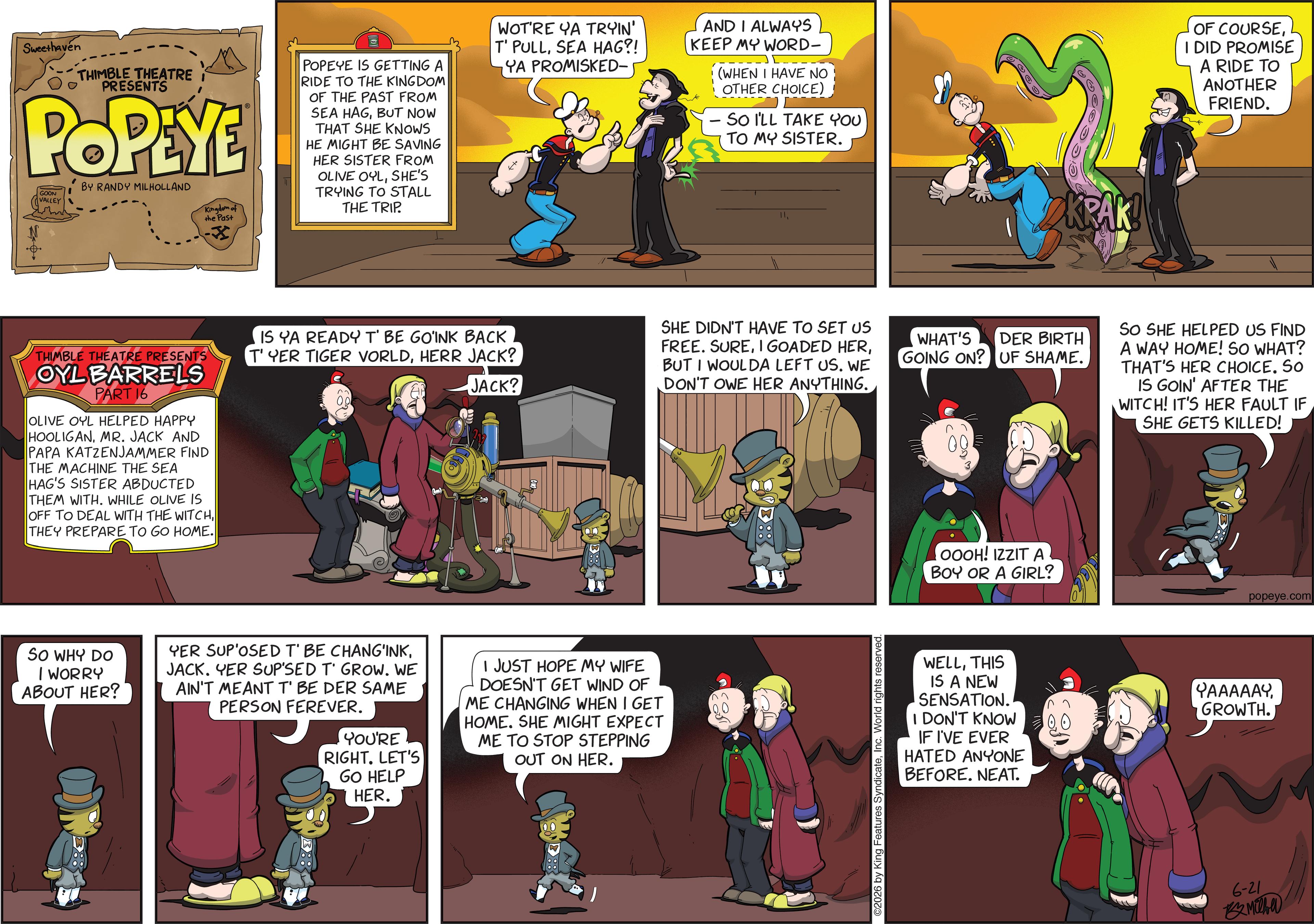 Publication OCR: Sweethaven THIMBLE THEATRE PRESENTS POPEYE GOON VALLEY BY RANDY MILHOLLAND Kingdom of the Past POPEYE IS GETTING A RIDE TO THE KINGDOM OF THE PAST FROM SEA HAGBUT NOW THAT SHE KNOWS HE MIGHT BE SAVING HER SISTER FROM OLIVE OYLSHE'S TRYING TO STALL THE TRIP. WOT'RE YA TRYIN' T' PULLSEA HAG?! YA PROMISKED- AND I ALWAYS KEEP MY WORD- (WHEN I HAVE NO OTHER CHOICE) SO I'LL TAKE YOU TO MY SISTER. 11THIMBLE THEATRE PRESENTS OYL BARRELS PART 16 OLIVE OYL HELPED HAPPY HOOLIGANMR. JACK AND PAPA KATZENJAMMER FIND THE MACHINE THE SEA HAG'S SISTER ABDUCTED THEM WITH. WHILE OLIVE IS OFF TO DEAL WITH THE WITCHTHEY PREPARE TO GO HOME. IS YA READY T' BE GO'INK BACK T' YER TIGER VORLDHERR JACK? JACK? SO WHY DO I WORRY ABOUT HER? YER SUP'OSED T' BE CHANG'INKJACK. YER SUP'SED T' GROW. WE AIN'T MEANT T' BE DER SAME PERSON FEREVER. YOU'RE RIGHT. LET'S GO HELP I JUST HOPE MY WIFE DOESN'T GET WIND OF ME CHANGING WHEN I GET HOME. SHE MIGHT EXPECT ME TO STOP STEPPING OUT ON HER. HER. KRAK! OF COURSEI DID PROMISE A RIDE TO ANOTHER FRIEND. SHE DIDN'T HAVE TO SET US FREE. SUREBUT I WOULDA LEFT US. WE DON'T OWE HER ANYTHING. WHAT'S DER BIRTH GOING ON? UF SHAME. SO SHE HELPED US FIND A WAY HOME! SO WHAT? THAT'S HER CHOICE. SO IS GOIN' AFTER THE WITCH! IT'S HER FAULT IF SHE GETS KILLED! ©2026 by King Features SyndicateInc. World rights reserved. OOOH! IZZIT A BOY OR A GIRL? popeye.com WELLTHIS IS A NEW SENSATION. I DON'T KNOW IF I'VE EVER HATED ANYONE BEFORE. NEAT. ???????GROWTH. 6-21 Milha Sweethaven THIMBLE THEATRE PRESENTS POPEYE GOON VALLEY BY RANDY MILHOLLAND Kingdom of the Past POPEYE IS GETTING A RIDE TO THE KINGDOM OF THE PAST FROM SEA HAGBUT NOW THAT SHE KNOWS HE MIGHT BE SAVING HER SISTER FROM OLIVE OYLSHE'S TRYING TO STALL THE TRIP . WOT'RE YA TRYIN ' T ' PULLSEA HAG ?! YA PROMISKED- AND I ALWAYS KEEP MY WORD- ( WHEN I HAVE NO OTHER CHOICE ) SO I'LL TAKE YOU TO MY SISTER . 11THIMBLE THEATRE PRESENTS OYL BARRELS PART 16 OLIVE OYL HELPED HAPPY HOOLIGANMR . JACK AND PAPA KATZENJAMMER FIND THE MACHINE THE SEA HAG'S SISTER ABDUCTED THEM WITH . WHILE OLIVE IS OFF TO DEAL WITH THE WITCHTHEY PREPARE TO GO HOME . IS YA READY T ' BE GO'INK BACK T ' YER TIGER VORLDHERR JACK ? JACK ? SO WHY DO I WORRY ABOUT HER ? YER SUP'OSED T ' BE CHANG'INKJACK . YER SUP'SED T ' GROW . WE AIN'T MEANT T ' BE DER SAME PERSON FEREVER . YOU'RE RIGHT . LET'S GO HELP I JUST HOPE MY WIFE DOESN'T GET WIND OF ME CHANGING WHEN I GET HOME . SHE MIGHT EXPECT ME TO STOP STEPPING OUT ON HER . HER . KRAK ! OF COURSEI DID PROMISE A RIDE TO ANOTHER FRIEND . SHE DIDN'T HAVE TO SET US FREE . SUREI GOADED HERBUT I WOULDA LEFT US . WE DON'T OWE HER ANYTHING . WHAT'S DER BIRTH GOING ON ? UF SHAME . SO SHE HELPED US FIND A WAY HOME ! SO WHAT ? THAT'S HER CHOICE . SO IS GOIN ' AFTER THE WITCH ! IT'S HER FAULT IF SHE GETS KILLED ! © 2026 by King Features SyndicateInc. World rights reserved . OOOH ! IZZIT A BOY OR A GIRL ? popeye.com WELLTHIS IS A NEW SENSATION . I DON'T KNOW IF I'VE EVER HATED ANYONE BEFORE . NEAT . ???????GROWTH . 6-21 Milha
