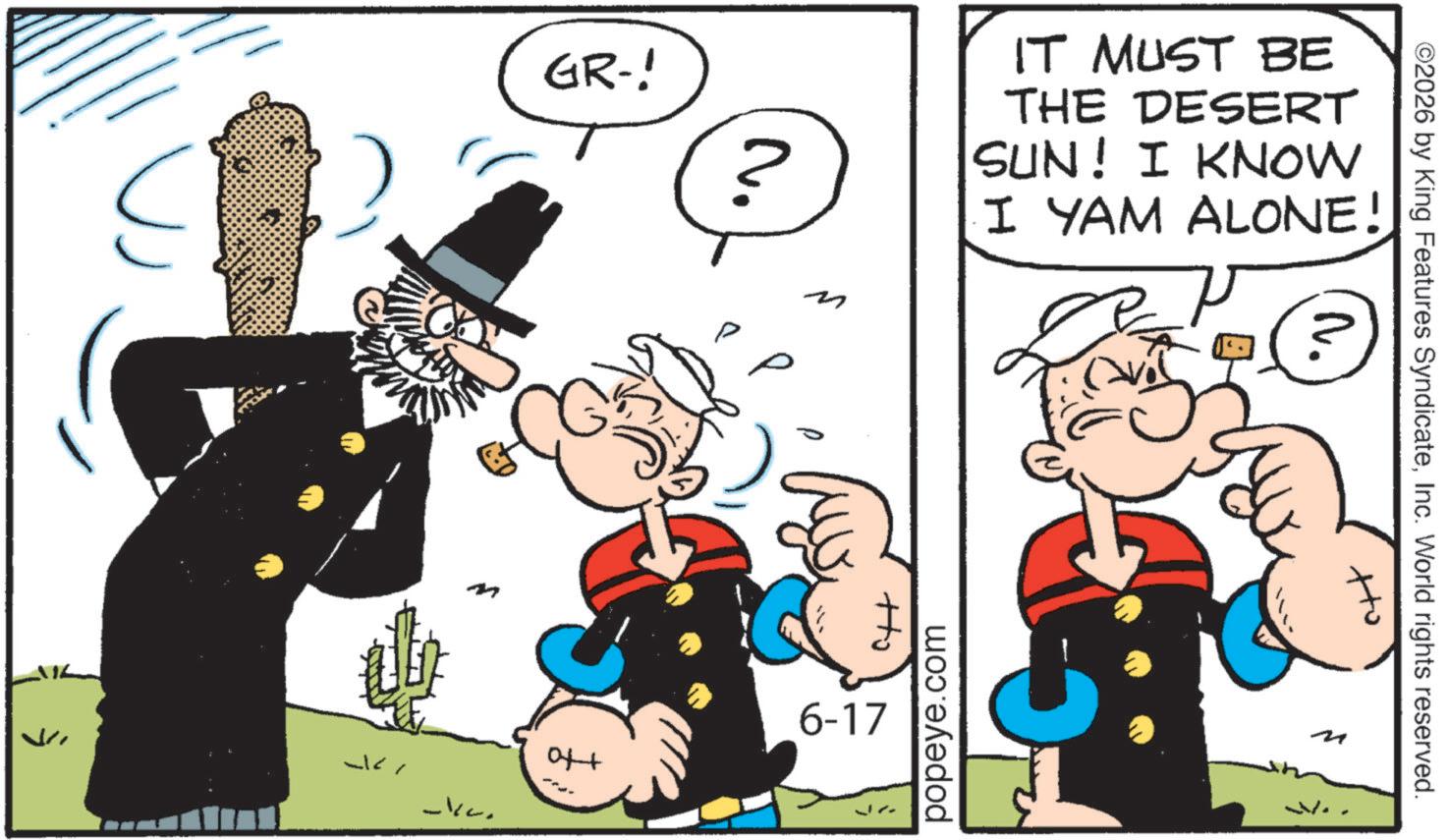 Graphics OCR: GR-! N. IT MUST BE THE DESERT SUN! I KNOW I YAM ALONE! -kc. +to Ho ?? ©2026 by King Features SyndicateInc. World rights reserved. popeye.com 6-17 M GR- ! N. IT MUST BE THE DESERT SUN ! I KNOW I YAM ALONE ! -kc . + to Ho ?? © 2026 by King Features SyndicateInc. World rights reserved . popeye.com 6-17 M