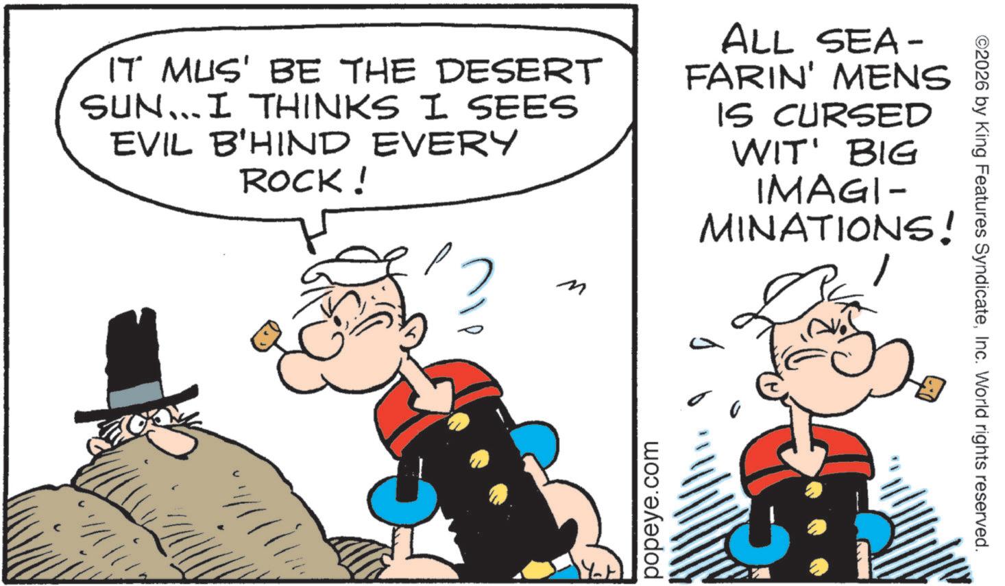 Graphics OCR: IT MUS' BE THE DESERT SUN... I THINKS I SEES EVIL B'HIND EVERY ROCK! ALL SEA- FARIN' MENS IS CURSED WIT' BIG IMAGI- MINATIONS! popeye.com ©2026 by King Features SyndicateInc. World rights reserved. IT MUS ' BE THE DESERT SUN ... I THINKS I SEES EVIL B'HIND EVERY ROCK ! ALL SEA- FARIN ' MENS IS CURSED WIT ' BIG IMAGI- MINATIONS ! popeye.com © 2026 by King Features SyndicateInc. World rights reserved .