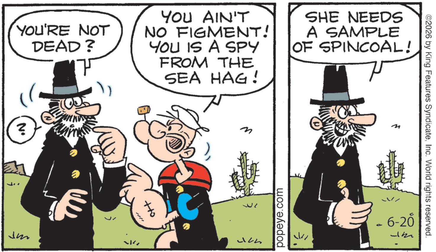 Animated cartoon OCR: ©2026 by King Features SyndicateInc. World rights reserved. YOU'RE NOT DEAD? YOU AIN'T NO FIGMENT! YOU IS A SPY FROM THE SEA HAG! SHE NEEDS A SAMPLE OF SPINCOAL! ? Jm ? +to Uch popeye.com ? 6-20 © 2026 by King Features SyndicateInc. World rights reserved . YOU'RE NOT DEAD ? YOU AIN'T NO FIGMENT ! YOU IS A SPY FROM THE SEA HAG ! SHE NEEDS A SAMPLE OF SPINCOAL ! ? Jm ? + to Uch popeye.com ? 6-20