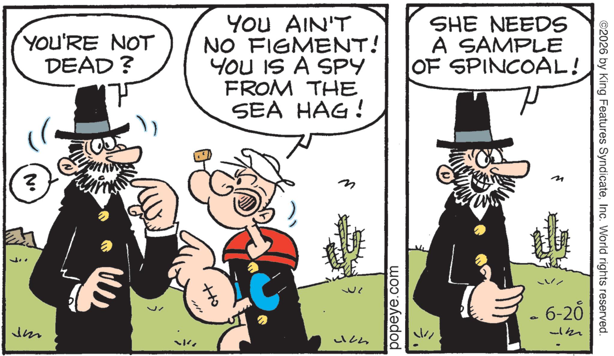 Animated cartoon OCR: ©2026 by King Features SyndicateInc. World rights reserved. YOU'RE NOT DEAD? YOU AIN'T NO FIGMENT! YOU IS A SPY FROM THE SEA HAG! SHE NEEDS A SAMPLE OF SPINCOAL! ? Jm ? +to Uch popeye.com ? 6-20 © 2026 by King Features SyndicateInc. World rights reserved . YOU'RE NOT DEAD ? YOU AIN'T NO FIGMENT ! YOU IS A SPY FROM THE SEA HAG ! SHE NEEDS A SAMPLE OF SPINCOAL ! ? Jm ? + to Uch popeye.com ? 6-20
