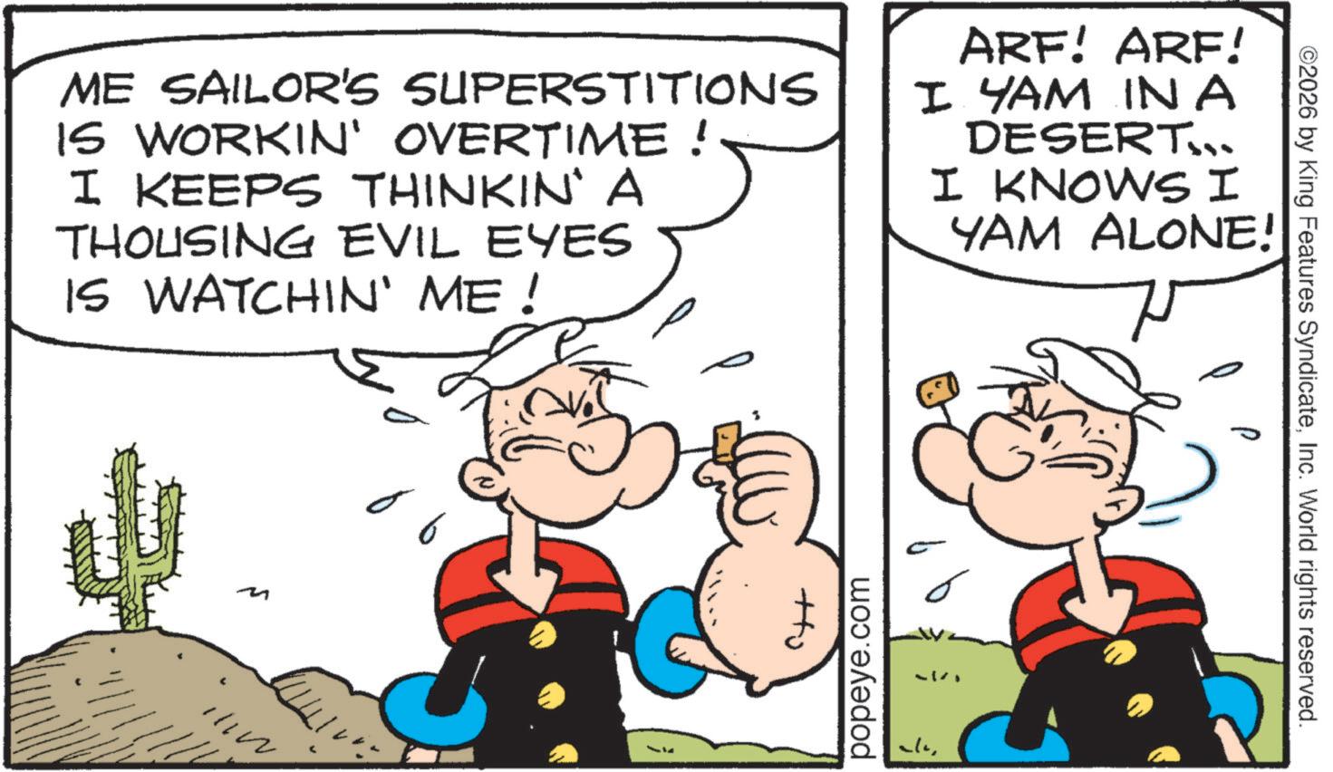 Gesture OCR: ME SAILOR'S SUPERSTITIONS IS WORKIN' OVERTIME! I KEEPS THINKIN' A THOUSING EVIL EYES IS WATCHIN' ME! ARF! ARF! I YAM IN A DESERT... I KNOWS I YAM ALONE! ? M popeye.com ©2026 by King Features SyndicateInc. World rights reserved. ME SAILOR'S SUPERSTITIONS IS WORKIN ' OVERTIME ! I KEEPS THINKIN ' A THOUSING EVIL EYES IS WATCHIN ' ME ! ARF ! ARF ! I YAM IN A DESERT ... I KNOWS I YAM ALONE ! ? M popeye.com © 2026 by King Features SyndicateInc. World rights reserved .