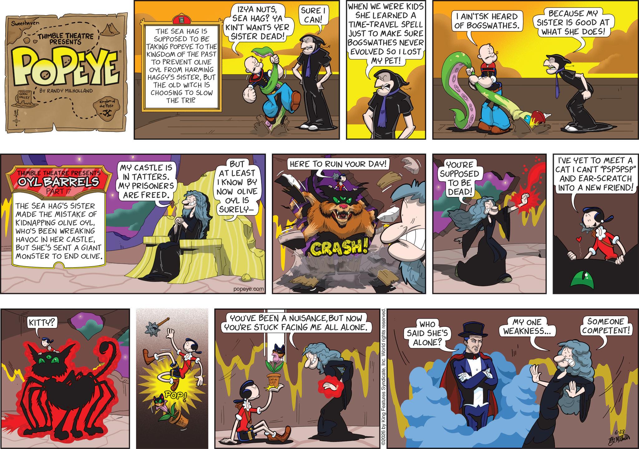 Publication OCR: Sweethaven THIMBLE THEATRE I PRESENTS POPEYE GOON VALLEY BY RANDY MILHOLLAND Kingdom of the Past THE SEA HAG IS SUPPOSED TO BE TAKING POPEYE TO THE KINGDOM OF THE PAST TO PREVENT OLIVE OYL FROM HARMING HAGGY'S SISTERBUT THE OLD WITCH IS CHOOSING TO SLOW THE TRIP. IZYA NUTSSEA HAG? YA' KIN'T WANTS YER SISTER DEAD!MY CASTLE IS THIMBLE THEATRE PRESENTS OYL BARRELS PART 17 THE SEA HAG'S SISTER MADE THE MISTAKE OF KIDNAPPING OLIVE OYLWHO'S BEEN WREAKING HAVOC IN HER CASTLEBUT SHE'S SENT A GIANT MONSTER TO END OLIVE. IN TATTERS. MY PRISONERS ARE FREED. KITTY? POP! SURE I CAN! WHEN WE WERE KIDS SHE LEARNED A TIME-TRAVEL SPELL JUST TO MAKE SURE BOGSWATHES NEVER EVOLVED SO I LOST MY PET! I AIN'TSK HEARD OF BOGSWATHES. BECAUSE MY SISTER IS GOOD AT WHAT SHE DOES! BUT AT LEAST I KNOW BY NOW OLIVE OYL IS SURELY- HERE TO RUIN YOUR DAY! YOU'RE SUPPOSED TO BE DEAD! I'VE YET TO MEET A CAT I CAN'T "PSPSPSP" AND EAR-SCRATCH INTO A NEW FRIEND! popeye.com CRASH! YOU'VE BEEN A NUISANCEBUT NOW YOU'RE STUCK FACING ME ALL ALONE. LILY ©2026 by King Features SyndicateInc. World rights reserved. WHO SAID SHE'S ALONE? MY ONE WEAKNESS... SOMEONE COMPETENT! 6-28 By Mill Sweethaven THIMBLE THEATRE I PRESENTS POPEYE GOON VALLEY BY RANDY MILHOLLAND Kingdom of the Past THE SEA HAG IS SUPPOSED TO BE TAKING POPEYE TO THE KINGDOM OF THE PAST TO PREVENT OLIVE OYL FROM HARMING HAGGY'S SISTERBUT THE OLD WITCH IS CHOOSING TO SLOW THE TRIP . IZYA NUTSSEA HAG ? YA ' KIN'T WANTS YER SISTER DEAD !MY CASTLE IS THIMBLE THEATRE PRESENTS OYL BARRELS PART 17 THE SEA HAG'S SISTER MADE THE MISTAKE OF KIDNAPPING OLIVE OYLWHO'S BEEN WREAKING HAVOC IN HER CASTLEBUT SHE'S SENT A GIANT MONSTER TO END OLIVE . IN TATTERS . MY PRISONERS ARE FREED . KITTY ? POP ! SURE I CAN ! WHEN WE WERE KIDS SHE LEARNED A TIME - TRAVEL SPELL JUST TO MAKE SURE BOGSWATHES NEVER EVOLVED SO I LOST MY PET ! I AIN'TSK HEARD OF BOGSWATHES . BECAUSE MY SISTER IS GOOD AT WHAT SHE DOES ! BUT AT LEAST I KNOW BY NOW OLIVE OYL IS SURELY- HERE TO RUIN YOUR DAY ! YOU'RE SUPPOSED TO BE DEAD ! I'VE YET TO MEET A CAT I CAN'T " PSPSPSP " AND EAR - SCRATCH INTO A NEW FRIEND ! popeye.com CRASH ! YOU'VE BEEN A NUISANCEBUT NOW YOU'RE STUCK FACING ME ALL ALONE . LILY © 2026 by King Features SyndicateInc. World rights reserved . WHO SAID SHE'S ALONE ? MY ONE WEAKNESS ... SOMEONE COMPETENT ! 6-28 By Mill