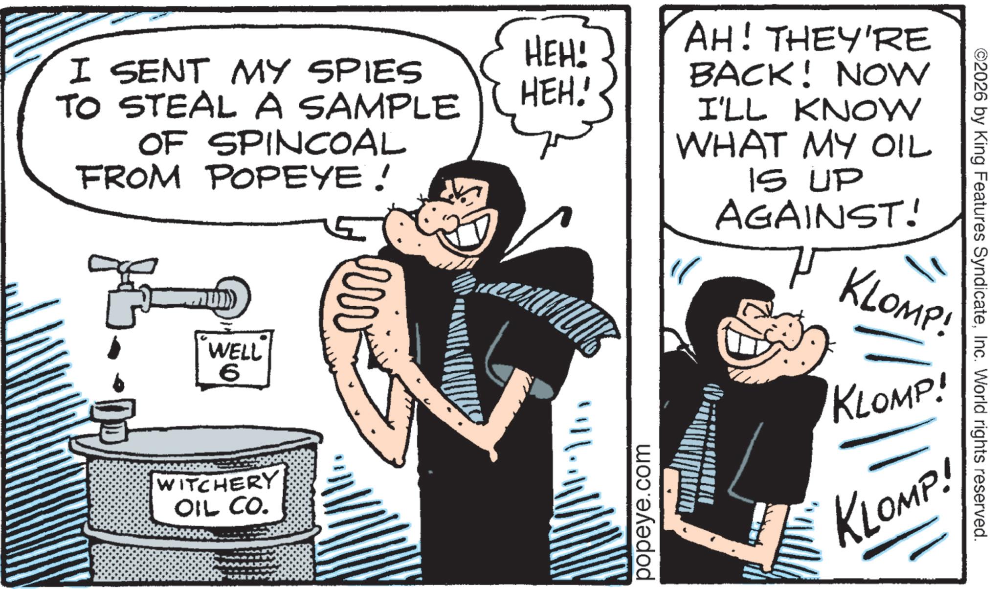 Animation OCR: HEH! I SENT MY SPIES TO STEAL A SAMPLE OF SPINCOAL HEH! FROM POPEYE! JB. WELL 6 ww WITCHERY OIL CO. AH! THEY'RE BACK! NOW ©2026 by King Features SyndicateInc. World rights reserved. I'LL KNOW WHAT MY OIL IS UP AGAINST! KLOMP! KLOMP! KLOMP! popeye.com HEH ! I SENT MY SPIES TO STEAL A SAMPLE OF SPINCOAL HEH ! FROM POPEYE ! JB . WELL 6 ww WITCHERY OIL CO . AH ! THEY'RE BACK ! NOW © 2026 by King Features SyndicateInc. World rights reserved . I'LL KNOW WHAT MY OIL IS UP AGAINST ! KLOMP ! KLOMP ! KLOMP ! popeye.com