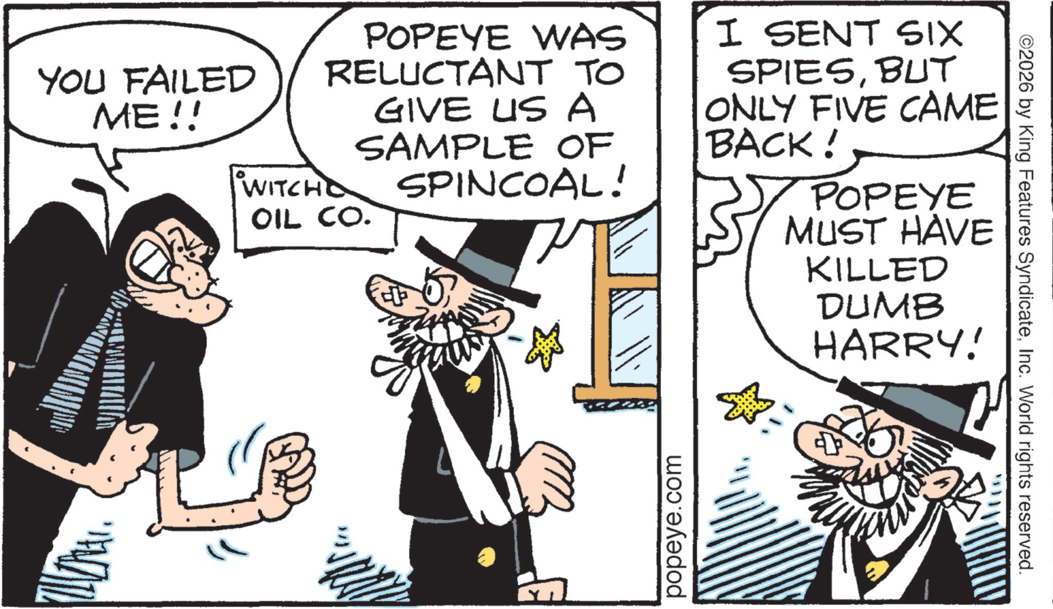 Fiction OCR: YOU FAILED ME!! POPEYE WAS RELUCTANT TO GIVE US A SAMPLE OF SPINCOAL! WITCHO OIL CO. I SENT SIX SPIESBUT ONLY FIVE CAME BACK! POPEYE MUST HAVE KILLED DUMB HARRY! popeye.com ©2026 by King Features SyndicateInc. World rights reserved. YOU FAILED ME !! POPEYE WAS RELUCTANT TO GIVE US A SAMPLE OF SPINCOAL ! WITCHO OIL CO . I SENT SIX SPIESBUT ONLY FIVE CAME BACK ! POPEYE MUST HAVE KILLED DUMB HARRY ! popeye.com © 2026 by King Features SyndicateInc. World rights reserved .