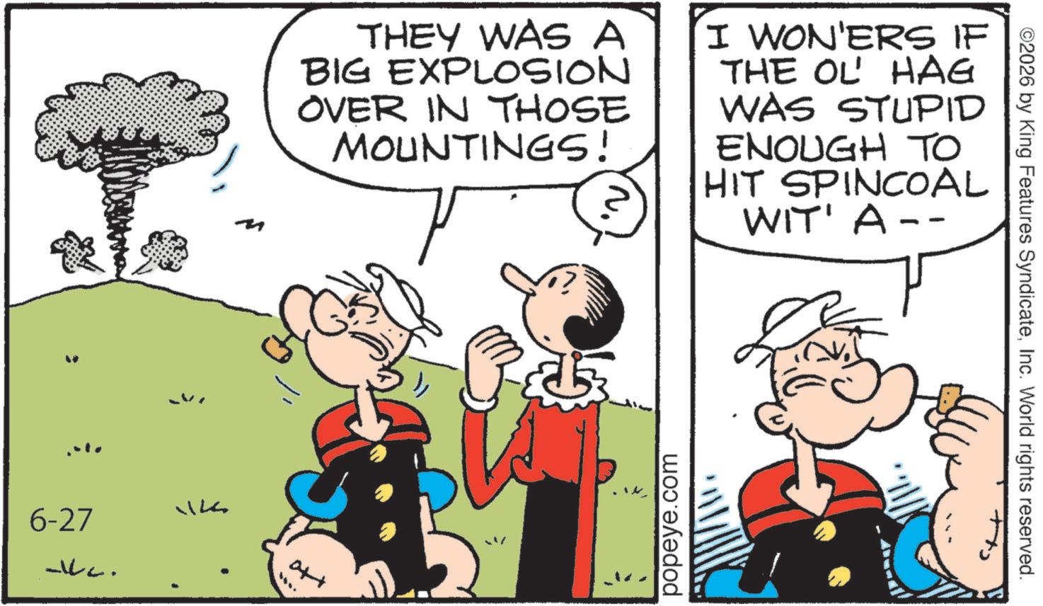 Animated cartoon OCR: 6-27 WILL. THEY WAS A BIG EXPLOSION OVER IN THOSE MOUNTINGS! I WON'ERS IF THE OL' HAG WAS STUPID ENOUGH TO HIT SPINCOAL WIT' A -- att popeye.com ©2026 by King Features SyndicateInc. World rights reserved. 6-27 WILL . THEY WAS A BIG EXPLOSION OVER IN THOSE MOUNTINGS ! I WON'ERS IF THE OL ' HAG WAS STUPID ENOUGH TO HIT SPINCOAL WIT ' A -- att popeye.com © 2026 by King Features SyndicateInc. World rights reserved .