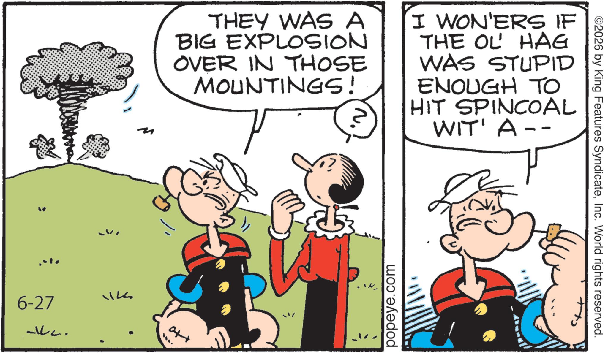 Animated cartoon OCR: 6-27 WILL. THEY WAS A BIG EXPLOSION OVER IN THOSE MOUNTINGS! I WON'ERS IF THE OL' HAG WAS STUPID ENOUGH TO HIT SPINCOAL WIT' A -- att popeye.com ©2026 by King Features SyndicateInc. World rights reserved. 6-27 WILL . THEY WAS A BIG EXPLOSION OVER IN THOSE MOUNTINGS ! I WON'ERS IF THE OL ' HAG WAS STUPID ENOUGH TO HIT SPINCOAL WIT ' A -- att popeye.com © 2026 by King Features SyndicateInc. World rights reserved .