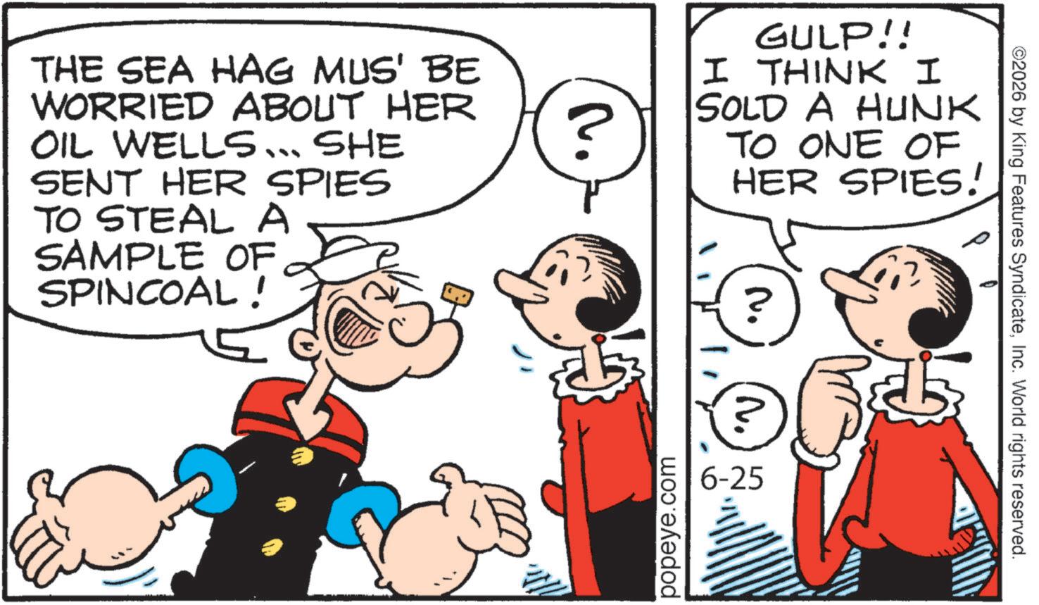 Publication OCR: THE SEA HAG MUS' BE WORRIED ABOUT HER OIL WELLS... SHE SENT HER SPIES TO STEAL A SAMPLE OF SPINCOAL! ? GULP!! I THINK I SOLD A HUNK TO ONE OF HER SPIES! popeye.com N. 6-25 ©2026 by King Features SyndicateInc. World rights reserved. THE SEA HAG MUS ' BE WORRIED ABOUT HER OIL WELLS ... SHE SENT HER SPIES TO STEAL A SAMPLE OF SPINCOAL ! ? GULP !! I THINK I SOLD A HUNK TO ONE OF HER SPIES ! popeye.com N. 6-25 © 2026 by King Features SyndicateInc. World rights reserved .