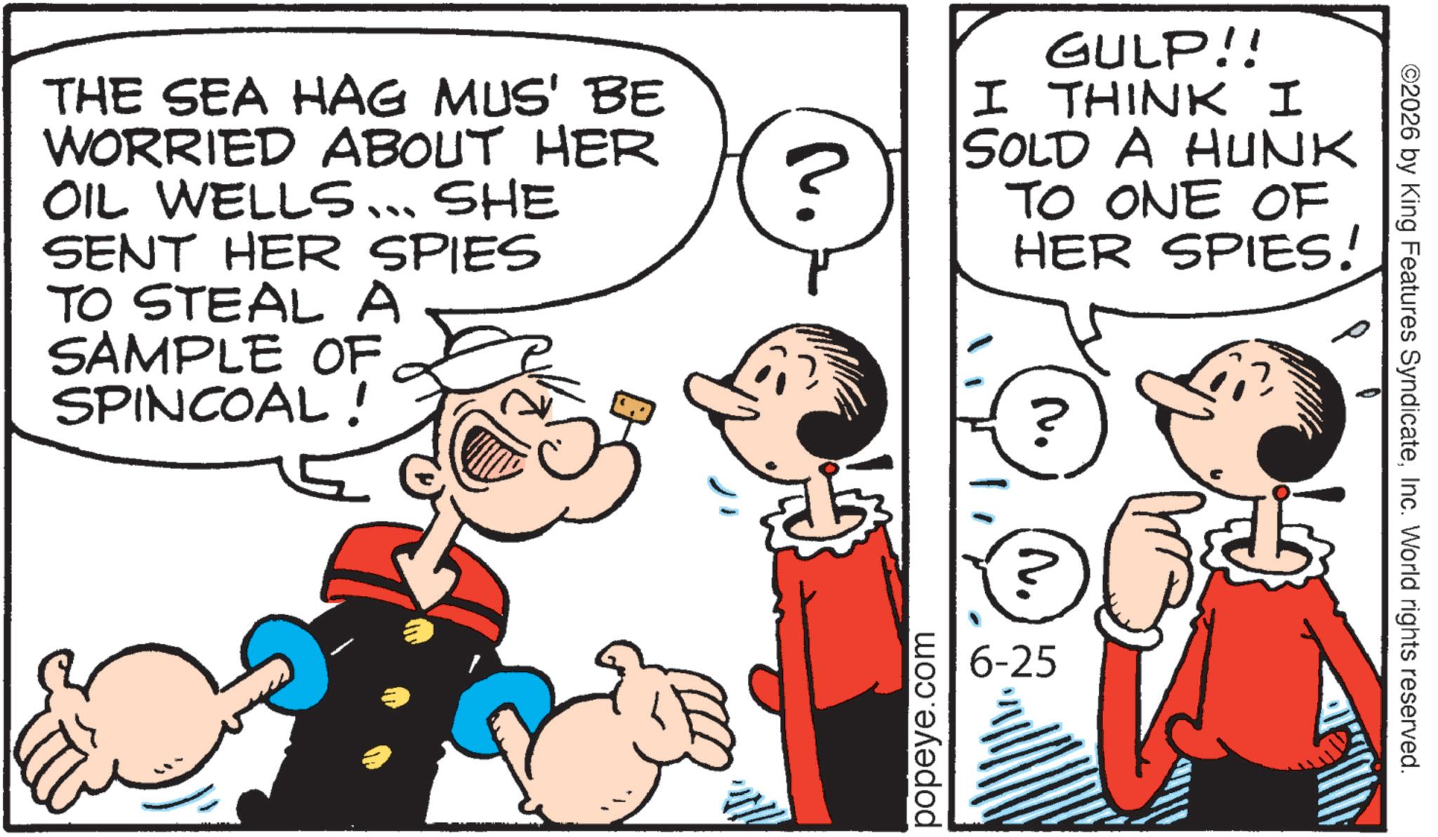 Publication OCR: THE SEA HAG MUS' BE WORRIED ABOUT HER OIL WELLS... SHE SENT HER SPIES TO STEAL A SAMPLE OF SPINCOAL! ? GULP!! I THINK I SOLD A HUNK TO ONE OF HER SPIES! popeye.com N. 6-25 ©2026 by King Features SyndicateInc. World rights reserved. THE SEA HAG MUS ' BE WORRIED ABOUT HER OIL WELLS ... SHE SENT HER SPIES TO STEAL A SAMPLE OF SPINCOAL ! ? GULP !! I THINK I SOLD A HUNK TO ONE OF HER SPIES ! popeye.com N. 6-25 © 2026 by King Features SyndicateInc. World rights reserved .