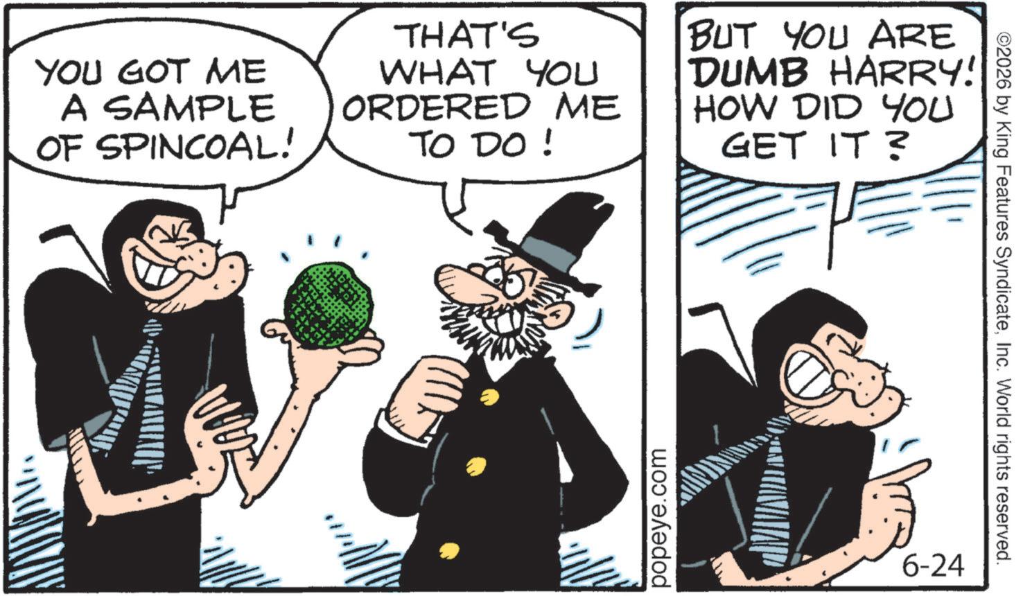 Comics OCR: YOU GOT ME A SAMPLE OF SPINCOAL! THAT'S WHAT YOU ORDERED ME TO DO ! BUT YOU ARE DUMB HARRY! HOW DID YOU GET IT? popeye.com 6-24 ©2026 by King Features SyndicateInc. World rights reserved. YOU GOT ME A SAMPLE OF SPINCOAL ! THAT'S WHAT YOU ORDERED ME TO DO ! BUT YOU ARE DUMB HARRY ! HOW DID YOU GET IT ? popeye.com 6-24 © 2026 by King Features SyndicateInc. World rights reserved .