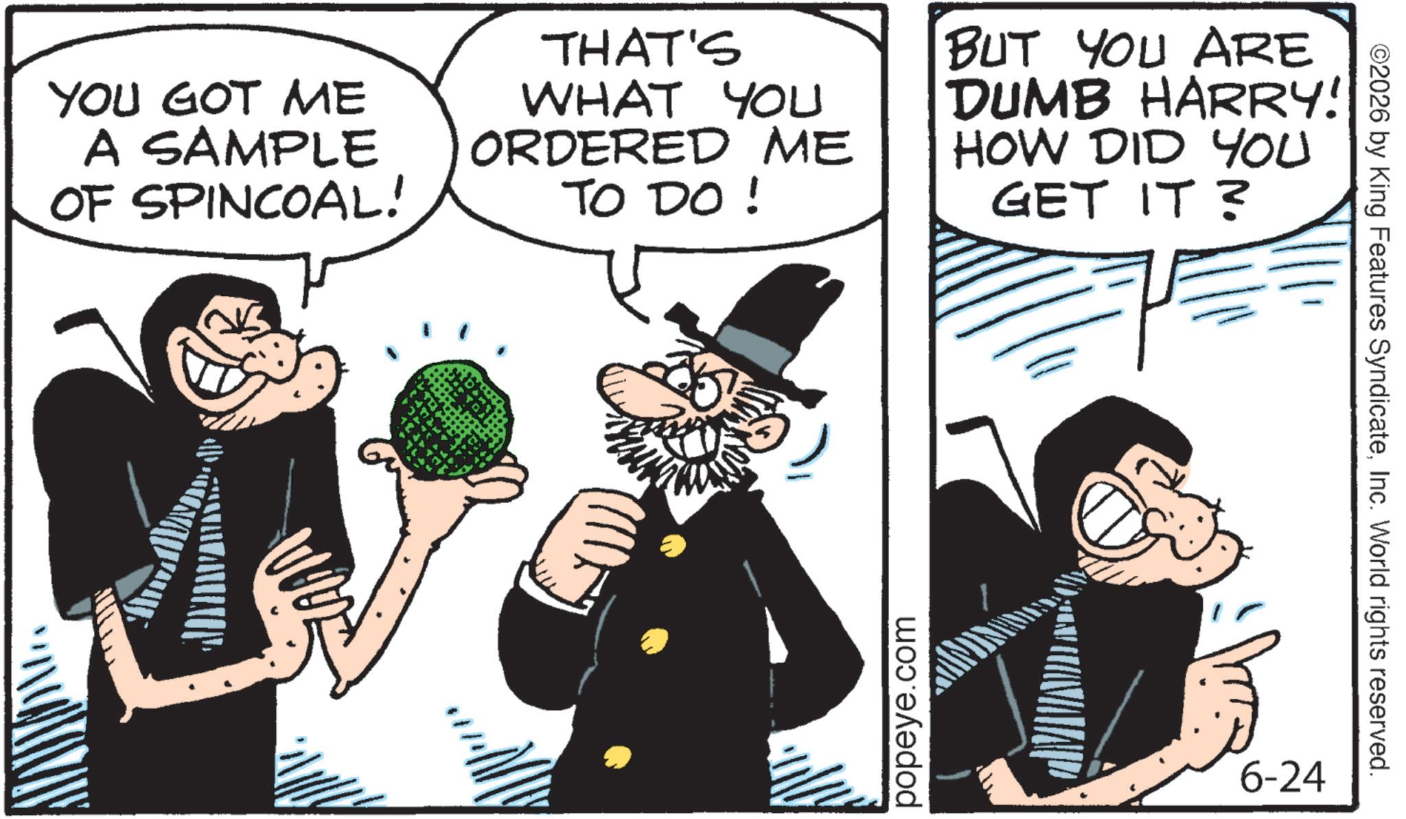 Comics OCR: YOU GOT ME A SAMPLE OF SPINCOAL! THAT'S WHAT YOU ORDERED ME TO DO ! BUT YOU ARE DUMB HARRY! HOW DID YOU GET IT? popeye.com 6-24 ©2026 by King Features SyndicateInc. World rights reserved. YOU GOT ME A SAMPLE OF SPINCOAL ! THAT'S WHAT YOU ORDERED ME TO DO ! BUT YOU ARE DUMB HARRY ! HOW DID YOU GET IT ? popeye.com 6-24 © 2026 by King Features SyndicateInc. World rights reserved .