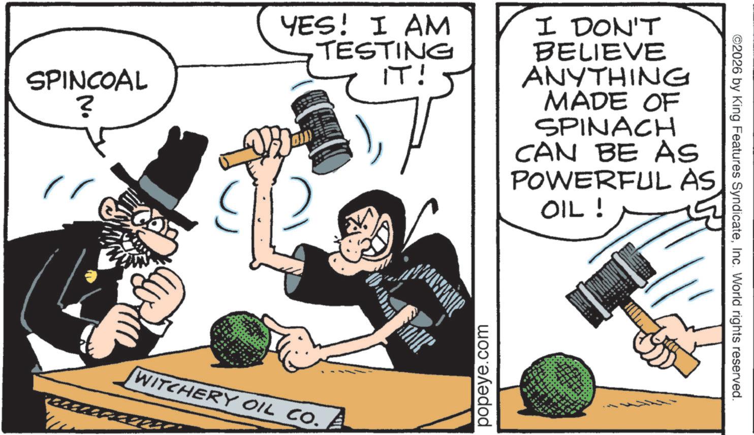 OCR: SPINCOAL ? YES! I AM TESTING IT! WITCHERY OIL CO. I DON'T BELIEVE ANYTHING MADE OF SPINACH CAN BE AS POWERFUL AS OIL! popeye.com ©2026 by King Features SyndicateInc. World rights reserved. SPINCOAL ? YES ! I AM TESTING IT ! WITCHERY OIL CO . I DON'T BELIEVE ANYTHING MADE OF SPINACH CAN BE AS POWERFUL AS OIL ! popeye.com © 2026 by King Features SyndicateInc. World rights reserved .