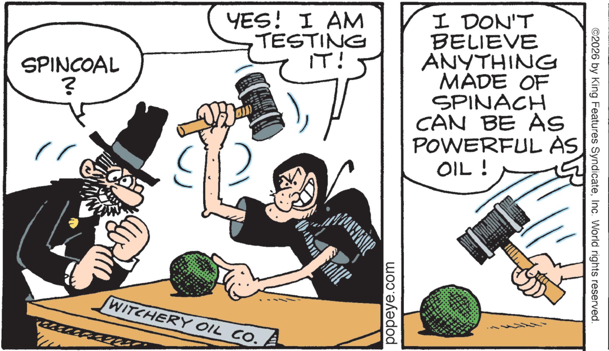 OCR: SPINCOAL ? YES! I AM TESTING IT! WITCHERY OIL CO. I DON'T BELIEVE ANYTHING MADE OF SPINACH CAN BE AS POWERFUL AS OIL! popeye.com ©2026 by King Features SyndicateInc. World rights reserved. SPINCOAL ? YES ! I AM TESTING IT ! WITCHERY OIL CO . I DON'T BELIEVE ANYTHING MADE OF SPINACH CAN BE AS POWERFUL AS OIL ! popeye.com © 2026 by King Features SyndicateInc. World rights reserved .