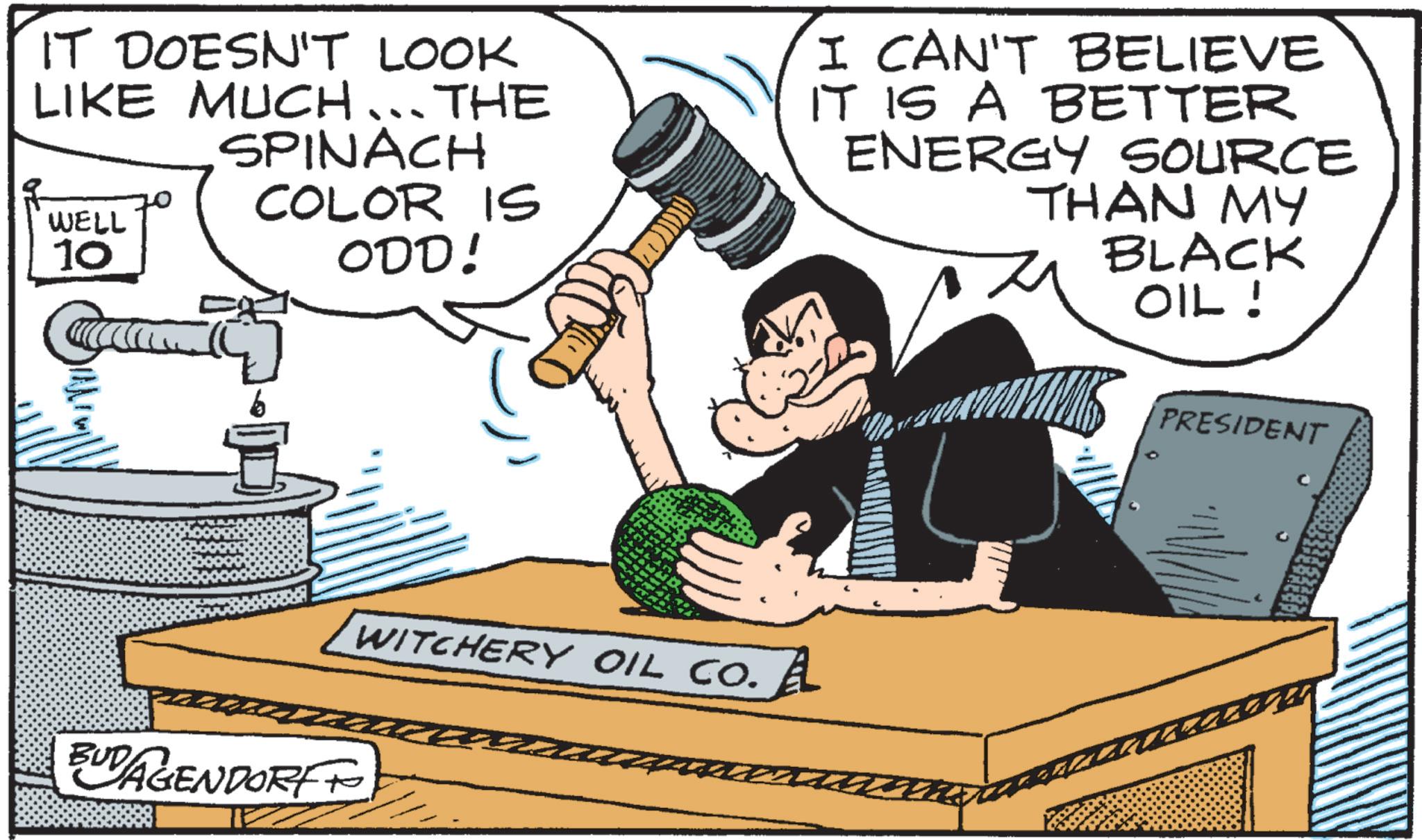 Animation OCR: IT DOESN'T LOOK LIKE MUCH... THE SPINACH COLOR IS ODD! WELL 10 I CAN'T BELIEVE IT IS A BETTER ENERGY SOURCE THAN MY BLACK OIL! b BUDAGENDORF WITCHERY OIL CO. A PRESIDENT IT DOESN'T LOOK LIKE MUCH ... THE SPINACH COLOR IS ODD ! WELL 10 I CAN'T BELIEVE IT IS A BETTER ENERGY SOURCE THAN MY BLACK OIL ! b BUDAGENDORF WITCHERY OIL CO . A PRESIDENT