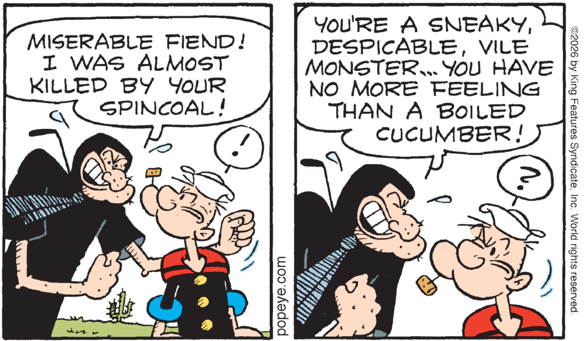 Animation OCR: MISERABLE FIEND! I WAS ALMOST KILLED BY YOUR SPINCOAL! YOU'RE A SNEAKYVILE MONSTER... YOU HAVE NO MORE FEELING THAN A BOILED CUCUMBER! popeye.com ©2026 by King Features SyndicateInc. World rights reserved. MISERABLE FIEND ! I WAS ALMOST KILLED BY YOUR SPINCOAL ! YOU'RE A SNEAKYVILE MONSTER ... YOU HAVE NO MORE FEELING THAN A BOILED CUCUMBER ! popeye.com © 2026 by King Features SyndicateInc. World rights reserved .