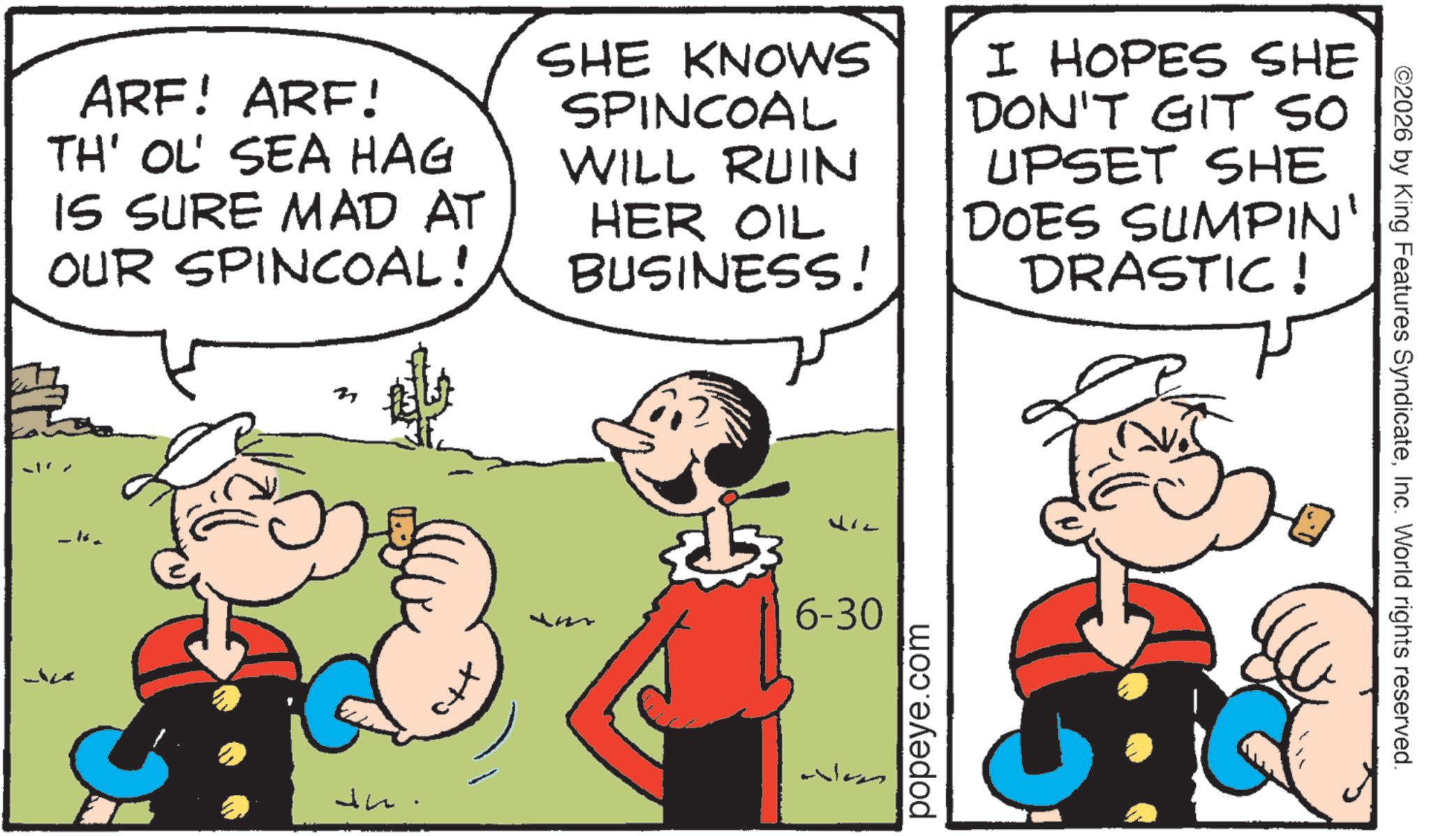 Animation OCR: ARF! ARF! TH' OL' SEA HAG IS SURE MAD AT OUR SPINCOAL! SHE KNOWS SPINCOAL WILL RUIN HER OIL BUSINESS! I HOPES SHE DON'T GIT SO UPSET SHE DOES SUMPIN' DRASTIC! n In Liz 6-30 We popeye.com ©2026 by King Features SyndicateInc. World rights reserved. ARF ! ARF ! TH ' OL ' SEA HAG IS SURE MAD AT OUR SPINCOAL ! SHE KNOWS SPINCOAL WILL RUIN HER OIL BUSINESS ! I HOPES SHE DON'T GIT SO UPSET SHE DOES SUMPIN ' DRASTIC ! n In Liz 6-30 We popeye.com © 2026 by King Features SyndicateInc. World rights reserved .