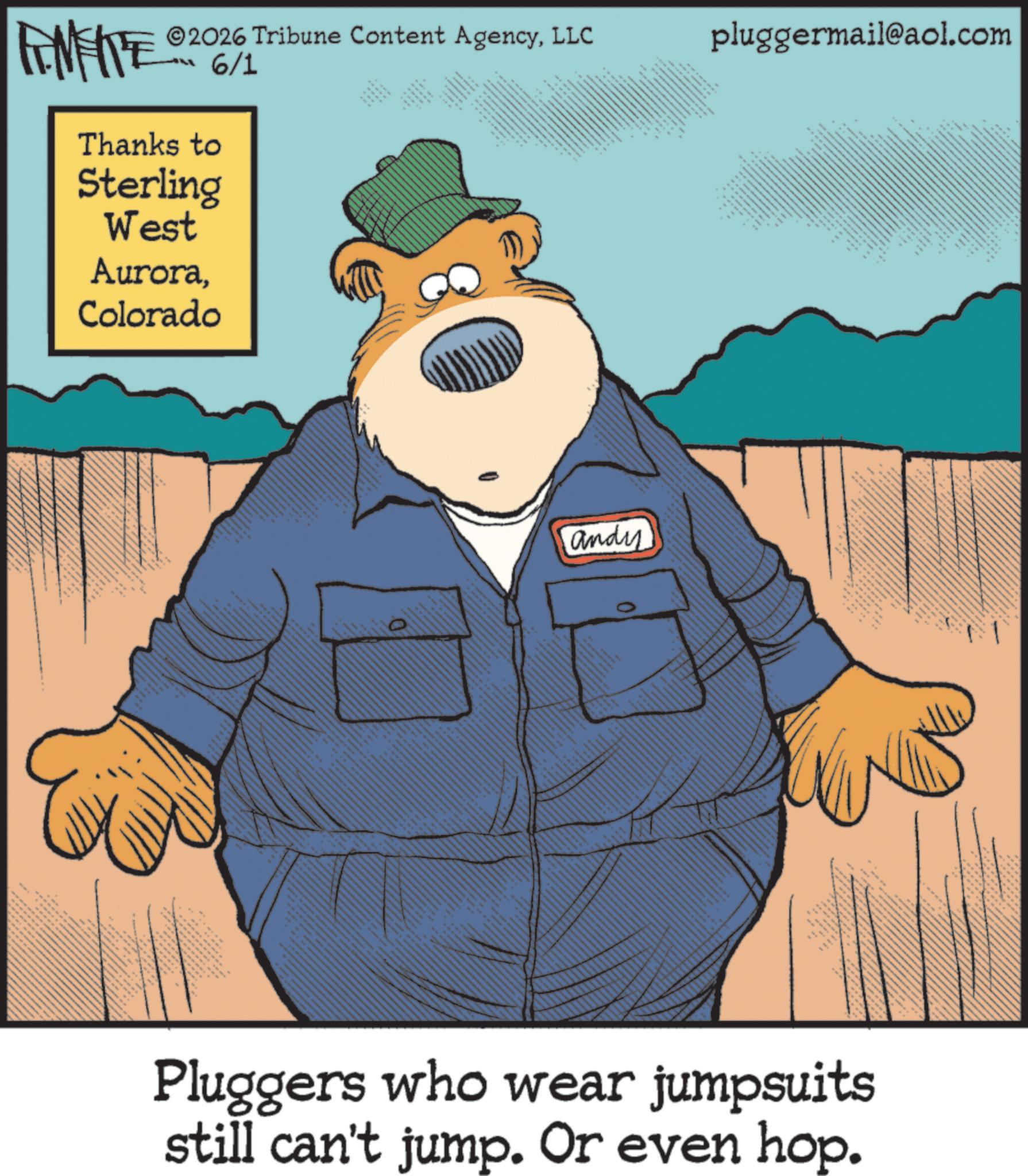 Cartoon OCR: pluggermail@aol.com FINITE ©2026 Tribune Content AgencyLLC ?? 6/1 Thanks to Sterling West AuroraColorado www andy ** www NO no ? Pluggers who wear jumpsuits still can't jump. Or even hop. pluggermail@aol.com FINITE © 2026 Tribune Content AgencyLLC ?? 6/1 Thanks to Sterling West AuroraColorado www andy ** www NO no ? Pluggers who wear jumpsuits still can't jump . Or even hop .