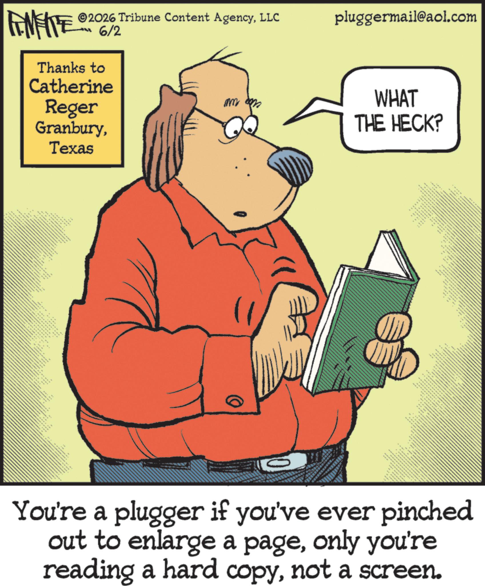 Humour OCR: 2026 Tribune Content AgencyLLC pluggermail@aol.com INFRE Thanks to 6/2 Catherine Reger GranburyTexas _ x + m 0 WHAT THE HECK? You're a plugger if you've ever pinched out to enlarge a pageonly you're reading a hard copynot a screen. 2026 Tribune Content AgencyLLC pluggermail@aol.com INFRE Thanks to 6/2 Catherine Reger GranburyTexas _ x + m 0 WHAT THE HECK ? You're a plugger if you've ever pinched out to enlarge a pageonly you're reading a hard copynot a screen .
