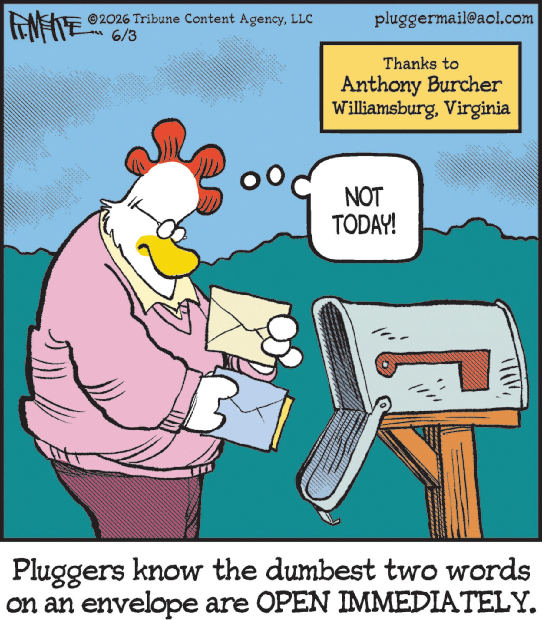 Animated cartoon OCR: FINITE ESM 2026 Tribune Content AgencyLLC 6/3 ?? ?? ????????? ?? ???? ?? ???? ?? www.www ??? ?????? pluggermail@aol.com Thanks to Anthony Burcher WilliamsburgVirginia NOT TODAY! Pluggers know the dumbest two words on an envelope are OPEN IMMEDIATELY. FINITE ESM 2026 Tribune Content AgencyLLC 6/3 ?? ?? ????????? ?? ???? ?? ???? ?? www.www ??? ?????? pluggermail@aol.com Thanks to Anthony Burcher WilliamsburgVirginia NOT TODAY ! Pluggers know the dumbest two words on an envelope are OPEN IMMEDIATELY .