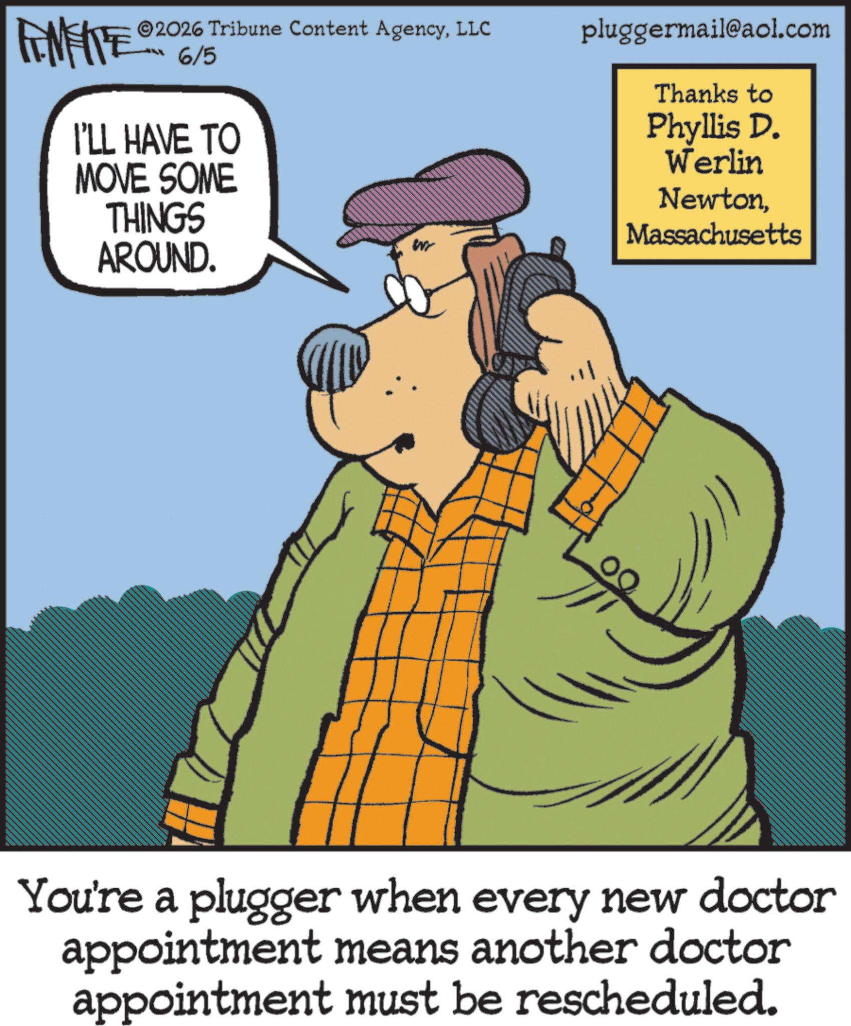 Graphics OCR: FINITE 2026 Tribune Content AgencyLLC 6/5 I'LL HAVE TO MOVE SOME THINGS AROUND. pluggermail@aol.com Thanks to Phyllis D. Werlin NewtonMassachusetts You're a plugger when every new doctor appointment means another doctor appointment must be rescheduled. FINITE 2026 Tribune Content AgencyLLC 6/5 I'LL HAVE TO MOVE SOME THINGS AROUND . pluggermail@aol.com Thanks to Phyllis D. Werlin NewtonMassachusetts You're a plugger when every new doctor appointment means another doctor appointment must be rescheduled .