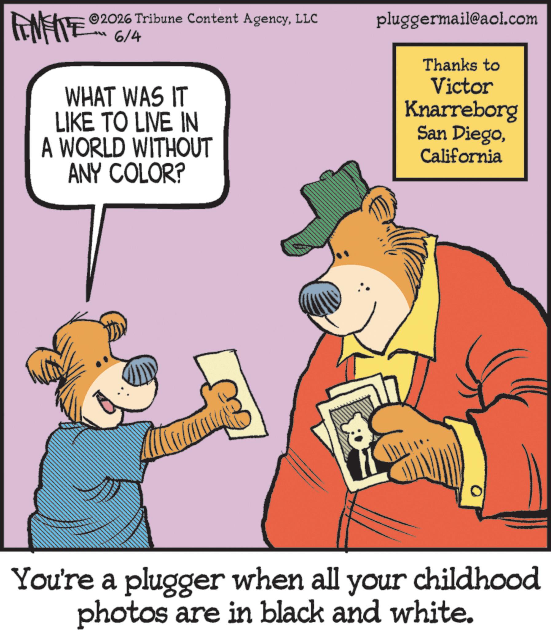 Publication OCR: 2026 Tribune Content AgencyLLC 6/4 pluggermail@aol.com FINITE WHAT WAS IT LIKE TO LIVE IN A WORLD WITHOUT ANY COLOR? Thanks to Victor Knarreborg San DiegoCalifornia You're a plugger when all your childhood photos are in black and white. 2026 Tribune Content AgencyLLC 6/4 pluggermail@aol.com FINITE WHAT WAS IT LIKE TO LIVE IN A WORLD WITHOUT ANY COLOR ? Thanks to Victor Knarreborg San DiegoCalifornia You're a plugger when all your childhood photos are in black and white .