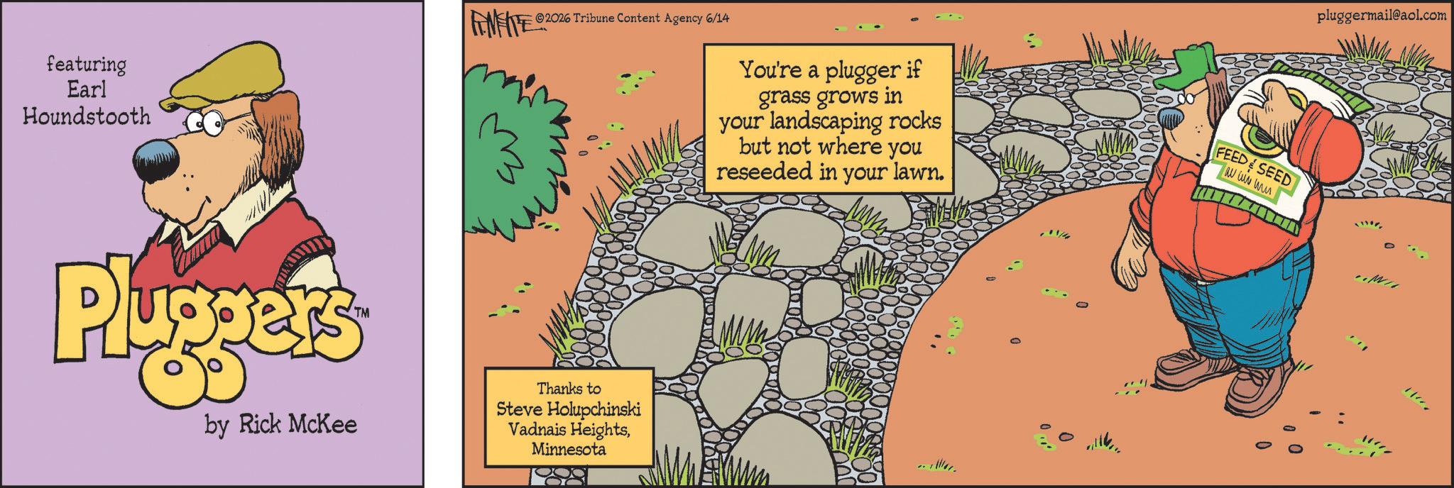 Publication OCR: featuring Earl Houndstooth LIMITE ©2026 Tribune Content Agency 6/14 Pluggers by Rick McKee Thanks to Steve Holupchinski Vadnais HeightsMinnesota You're a plugger if grass grows in your landscaping rocks but not where you reseeded in your lawn. 00 FEED SEED au wis mu pluggermail@aol.com " featuring Earl Houndstooth LIMITE © 2026 Tribune Content Agency 6/14 Pluggers by Rick McKee Thanks to Steve Holupchinski Vadnais HeightsMinnesota You're a plugger if grass grows in your landscaping rocks but not where you reseeded in your lawn . 00 FEED SEED au wis mu pluggermail@aol.com "
